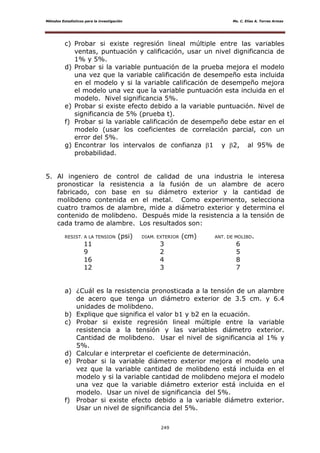 Métodos Estadísticos para la investigación Ms. C. Elías A. Torres Armas
249
c) Probar si existe regresión lineal múltiple entre las variables
ventas, puntuación y calificación, usar un nivel dignificancia de
1% y 5%.
d) Probar si la variable puntuación de la prueba mejora el modelo
una vez que la variable calificación de desempeño esta incluida
en el modelo y si la variable calificación de desempeño mejora
el modelo una vez que la variable puntuación esta incluida en el
modelo. Nivel significancia 5%.
e) Probar si existe efecto debido a la variable puntuación. Nivel de
significancia de 5% (prueba t).
f) Probar si la variable calificación de desempeño debe estar en el
modelo (usar los coeficientes de correlación parcial, con un
error del 5%.
g) Encontrar los intervalos de confianza 1 y 2, al 95% de
probabilidad.
5. Al ingeniero de control de calidad de una industria le interesa
pronosticar la resistencia a la fusión de un alambre de acero
fabricado, con base en su diámetro exterior y la cantidad de
molibdeno contenida en el metal. Como experimento, selecciona
cuatro tramos de alambre, mide a diámetro exterior y determina el
contenido de molibdeno. Después mide la resistencia a la tensión de
cada tramo de alambre. Los resultados son:
RESIST. A LA TENSION (psi) DIAM. EXTERIOR (cm) ANT. DE MOLIBD.
11 3 6
9 2 5
16 4 8
12 3 7
a) ¿Cuál es la resistencia pronosticada a la tensión de un alambre
de acero que tenga un diámetro exterior de 3.5 cm. y 6.4
unidades de molibdeno.
b) Explique que significa el valor b1 y b2 en la ecuación.
c) Probar si existe regresión lineal múltiple entre la variable
resistencia a la tensión y las variables diámetro exterior.
Cantidad de molibdeno. Usar el nivel de significancia al 1% y
5%.
d) Calcular e interpretar el coeficiente de determinación.
e) Probar si la variable diámetro exterior mejora el modelo una
vez que la variable cantidad de molibdeno está incluida en el
modelo y si la variable cantidad de molibdeno mejora el modelo
una vez que la variable diámetro exterior está incluida en el
modelo. Usar un nivel de significancia del 5%.
f) Probar si existe efecto debido a la variable diámetro exterior.
Usar un nivel de significancia del 5%.
 