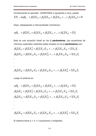 Métodos Estadísticos para la investigación Ms. C. Elías A. Torres Armas
235
Introduciendo el operador SUMATORIA e Igualando a cero, queda:
0)...(Y 3322110i  ikkiii XXXXn 
Osea: (despejando e intercambiado miembros):
iikkiii YXXXXn   ...3322110
Esta es una ecuación lineal en los β parámetros. Las ecuaciones de
mínimos cuadrados restantes todas lineales en los β parámetros son:
iiikikiiii YXXXXXXX 11212
2
1110 ...  
iiikikiiii YXXXXXXX 22
2
2212120 ...  
.
.
.
iikikkiikiikik YXXXXXXX  2
22110 ... 
Luego el sistema es:
iikkiii YXXXXn   ...3322110
iiikikiiii YXXXXXXX 11212
2
1110 ...  
iiikikiiii YXXXXXXX 22
2
2212120 ...  
.
.
.
iikikkiikiikik YXXXXXXX  2
22110 ... 
El sistema tiene p = k +1 ecuaciones e incógnitas
 