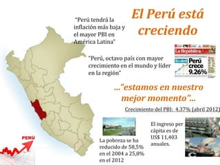 “Perú, octavo país con mayor
crecimiento en el mundo y líder
en la región”
“Perú tendrá la
inflación más baja y
el mayor PBI en
América Latina”
Crecimiento del PBI: 4.37% (abril 2012)
El ingreso per
cápita es de
US$ 11,403
anuales.
La pobreza se ha
reducido de 58,5%
en el 2004 a 25,8%
en el 2012
El Perú está
creciendo
…“estamos en nuestro
mejor momento”…
 