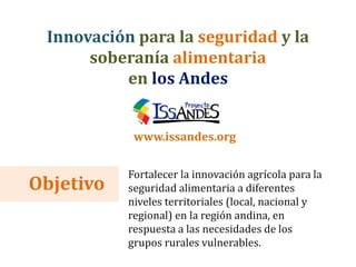 Objetivo
Fortalecer la innovación agrícola para la
seguridad alimentaria a diferentes
niveles territoriales (local, nacional y
regional) en la región andina, en
respuesta a las necesidades de los
grupos rurales vulnerables.
Innovación para la seguridad y la
soberanía alimentaria
en los Andes
www.issandes.org
 
