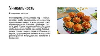 Уникальность
Итальянские десерты
Они неспроста завоевали весь мир — так как
сочетают в себе изысканность вкуса, простоту
приготовления, свежесть и натуральность ис-
ходных продуктов. В Италии существуют сот-
ни и даже тысячи рецептов печенья, сладкого
хлеба, пирожных, тортов и десертов. Каждый
регион страны славится своим особенным де-
сертом, традиции приготовления которого бе-
режно хранятся и передаются из поколения в
поколение.
 
