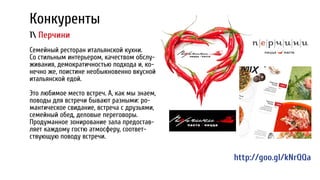 Конкуренты
1 Перчини
Семейный ресторан итальянской кухни.
Со стильным интерьером, качеством обслу-
живания, демократичностью подхода и, ко-
нечно же, поистине необыкновенно вкусной
итальянской едой.
Это любимое место встреч. А, как мы знаем,
поводы для встречи бывают разными: ро-
мантическое свидание, встреча с друзьями,
семейный обед, деловые переговоры.
Продуманное зонирование зала предостав-
ляет каждому гостю атмосферу, соответ-
ствующую поводу встречи.
http://goo.gl/kNrQQa
 