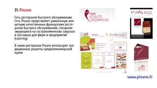 3 Pivano
Сеть ресторанов быстрого обслуживания.
Cеть Pivano представляет уникальную кон-
цепцию качественных французских ресто-
ранов быстрого обслуживания, специали-
зирующихся на гастрономических закусках
и поставках для фирм и предприятий
(catering).
В своих ресторанах Pivano используют тра-
диционные рецепты средиземноморской
кухни.
www.pivano.fr
 