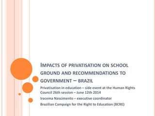 IMPACTS OF PRIVATISATION ON SCHOOL
GROUND AND RECOMMENDATIONS TO
GOVERNMENT – BRAZIL
Privatisation in education – side event at the Human Rights
Council 26th session – June 12th 2014
Iracema Nascimento – executive coordinator
Brazilian Campaign for the Right to Education (BCRE)
 