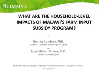 WHAT ARE THE HOUSEHOLD-LEVEL
IMPACTS OF MALAWI’S FARM INPUT
SUBSIDY PROGRAM?
By
Rodney Lunduka, PhD.
CIMMYT- Southern Africa Regional Office.
And
Jacob Ricker-Gilbert, PhD.
Purdue University, USA
Fertilizer Input Subsidy Program(FISP) symposium in Lilongwe, Malawi.
14th July, 2014
 
