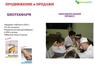 ПРОДВИЖЕНИЕ и ПРОДАЖИ
БИОТЕКФАРМ ОБРАЗОВАТЕЛЬНЫЙ
ПРОЦЕСС
•Продажи >100 млн в 2012 г
•12 лет на рынке
•Развитая система дистрибуции
в ЛПУ и аптеки
•Обратная связь от рынка
 