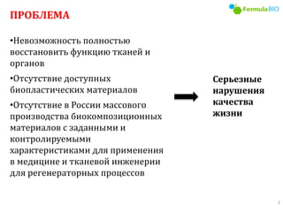 ПРОБЛЕМА
•Невозможность полностью
восстановить функцию тканей и
органов
•Отсутствие доступных
биопластических материалов
•Отсутствие в России массового
производства биокомпозиционных
материалов с заданными и
контролируемыми
характеристиками для применения
в медицине и тканевой инженерии
для регенераторных процессов
Серьезные
нарушения
качества
жизни
3
 