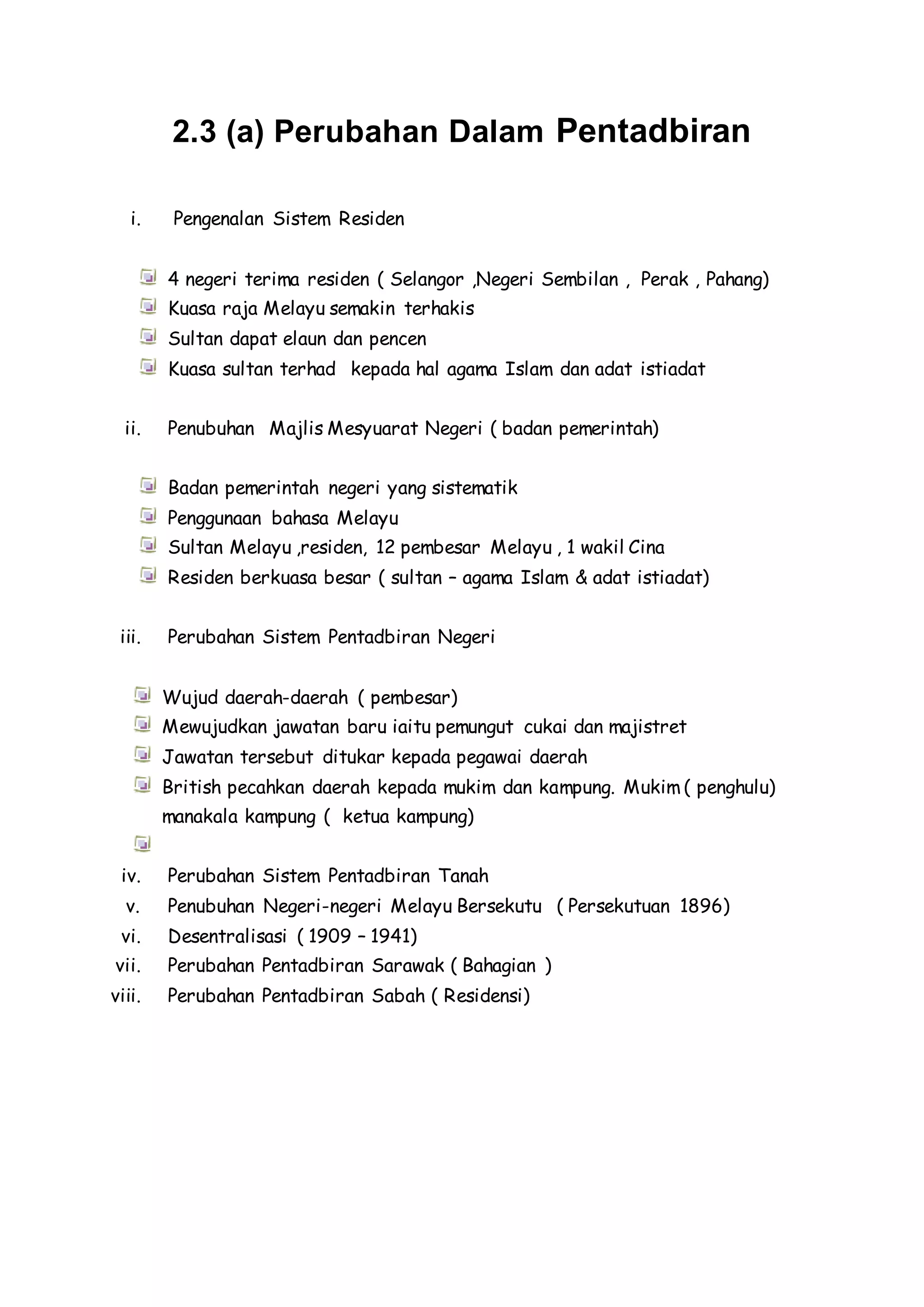 2.3 (a) Perubahan Dalam Pentadbiran
i. Pengenalan Sistem Residen
4 negeri terima residen ( Selangor ,Negeri Sembilan , Perak , Pahang)
Kuasa raja Melayu semakin terhakis
Sultan dapat elaun dan pencen
Kuasa sultan terhad kepada hal agama Islam dan adat istiadat
ii. Penubuhan Majlis Mesyuarat Negeri ( badan pemerintah)
Badan pemerintah negeri yang sistematik
Penggunaan bahasa Melayu
Sultan Melayu ,residen, 12 pembesar Melayu , 1 wakil Cina
Residen berkuasa besar ( sultan – agama Islam & adat istiadat)
iii. Perubahan Sistem Pentadbiran Negeri
Wujud daerah-daerah ( pembesar)
Mewujudkan jawatan baru iaitu pemungut cukai dan majistret
Jawatan tersebut ditukar kepada pegawai daerah
British pecahkan daerah kepada mukim dan kampung. Mukim ( penghulu)
manakala kampung ( ketua kampung)
iv. Perubahan Sistem Pentadbiran Tanah
v. Penubuhan Negeri-negeri Melayu Bersekutu ( Persekutuan 1896)
vi. Desentralisasi ( 1909 – 1941)
vii. Perubahan Pentadbiran Sarawak ( Bahagian )
viii. Perubahan Pentadbiran Sabah ( Residensi)
