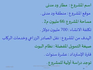 ‫ع‬‫ه‬‫املشر‬‫اسم‬:‫ممدى‬ ‫ه‬‫مطار‬
‫ع‬‫ه‬‫املشر‬‫موهص‬:‫ممدى‬ ‫ه‬‫ممطقة‬.
‫ع‬‫ه‬‫املشر‬‫مساحة‬:66‫د‬‫ن‬‫مليو‬2.
‫االدشاء‬‫تكلفة‬:700‫هالر‬ ‫ن‬‫مليو‬.
‫ع‬‫ه‬‫املشر‬‫من‬‫مف‬ ‫ال‬:‫الر‬‫هخممات‬‫اعة‬‫ر‬‫الز‬‫ر‬ ‫ا‬ ‫ال‬ ‫ق‬‫اب‬
‫املفضلة‬ ‫التموي‬ ‫صيغة‬:‫البوت‬‫ظاد‬
‫ا‬ ‫اإلستر‬‫فترة‬:‫سموات‬ ‫عشرة‬.
‫ع‬‫ه‬‫للمشر‬‫أهلية‬ ‫اسة‬‫ر‬ ‫توجم‬.
29
19/09/1435 29
www.ioion.blogspot.com,youricebox@hot
mail.com
 