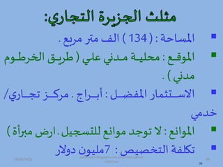 ‫املساحة‬( :134)‫مربص‬ ‫متر‬‫الف‬.
‫دص‬‫د‬‫د‬‫د‬‫د‬‫د‬‫ه‬‫املو‬:‫دة‬‫د‬‫د‬‫د‬‫د‬‫د‬‫ل‬‫ع‬ ‫دمدا‬‫د‬‫د‬‫د‬‫د‬‫د‬‫م‬ ‫دة‬‫د‬‫د‬‫د‬‫د‬‫د‬‫ي‬‫محل‬(‫دود‬‫د‬‫د‬‫د‬‫د‬‫د‬‫ط‬‫ادخر‬ ‫دق‬‫د‬‫د‬‫د‬‫د‬‫د‬‫ي‬‫طر‬
‫ممدا‬. )
‫د‬‫د‬‫د‬‫د‬‫د‬‫د‬‫د‬‫د‬‫د‬‫ض‬‫املف‬ ‫دتثمار‬‫د‬‫د‬‫د‬‫د‬‫د‬‫د‬‫د‬‫د‬‫س‬‫اال‬:‫اج‬‫ر‬‫د‬‫د‬‫د‬‫د‬‫د‬‫د‬‫د‬‫د‬‫د‬‫ت‬‫أ‬.‫ت‬‫دار‬‫د‬‫د‬‫د‬‫د‬‫د‬‫د‬‫د‬‫د‬‫ج‬‫ت‬ ‫دز‬‫د‬‫د‬‫د‬‫د‬‫د‬‫د‬‫د‬‫د‬‫ك‬‫مر‬/
‫خمما‬
‫املوادص‬:‫للتس،ي‬ ‫موادص‬ ‫توجم‬ ‫ال‬‫د‬‫م‬‫ض‬‫ر‬‫ا‬‫أة‬‫ر‬‫ب‬)
‫ي‬ ‫التخ‬ ‫تكلفة‬:7‫هالر‬ ‫ن‬‫مليو‬
39
19/09/1435 39
www.ioion.blogspot.com,youricebox@hot
mail.com
 