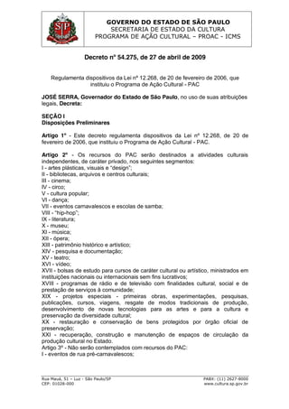 GOVERNO DO ESTADO DE SÃO PAULO
SECRETARIA DE ESTADO DA CULTURA
PROGRAMA DE AÇÃO CULTURAL – PROAC - ICMS
Rua Mauá, 51 – Luz - São Paulo/SP PABX: (11) 2627-8000
CEP: 01028-000 www.cultura.sp.gov.br
Decreto nº 54.275, de 27 de abril de 2009
Regulamenta dispositivos da Lei nº 12.268, de 20 de fevereiro de 2006, que
instituiu o Programa de Ação Cultural - PAC
JOSÉ SERRA, Governador do Estado de São Paulo, no uso de suas atribuições
legais, Decreta:
SEÇÃO I
Disposições Preliminares
Artigo 1º - Este decreto regulamenta dispositivos da Lei nº 12.268, de 20 de
fevereiro de 2006, que instituiu o Programa de Ação Cultural - PAC.
Artigo 2º - Os recursos do PAC serão destinados a atividades culturais
independentes, de caráter privado, nos seguintes segmentos:
I - artes  plásticas,  visuais  e  “design”;;
II - bibliotecas, arquivos e centros culturais;
III - cinema;
IV - circo;
V - cultura popular;
VI - dança;
VII - eventos carnavalescos e escolas de samba;
VIII - “hip-hop”;;
IX - literatura;
X - museu;
XI - música;
XII - ópera;
XIII - patrimônio histórico e artístico;
XIV - pesquisa e documentação;
XV - teatro;
XVI - vídeo;
XVII - bolsas de estudo para cursos de caráter cultural ou artístico, ministrados em
instituições nacionais ou internacionais sem fins lucrativos;
XVIII - programas de rádio e de televisão com finalidades cultural, social e de
prestação de serviços à comunidade;
XIX - projetos especiais - primeiras obras, experimentações, pesquisas,
publicações, cursos, viagens, resgate de modos tradicionais de produção,
desenvolvimento de novas tecnologias para as artes e para a cultura e
preservação da diversidade cultural;
XX - restauração e conservação de bens protegidos por órgão oficial de
preservação;
XXI - recuperação, construção e manutenção de espaços de circulação da
produção cultural no Estado.
Artigo 3º - Não serão contemplados com recursos do PAC:
I - eventos de rua pré-carnavalescos;
 