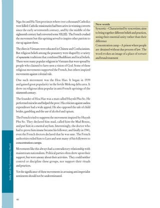 IndiaandtheContemporaryWorld
40
New words
Syncretic–Characterisedbysyncretism;aims
tobringtogetherdifferentbeliefsandpractices,
seeing their essential unity rather than their
difference
Concentrationcamp–Aprisonwherepeople
are detainedwithoutdueprocessoflaw.The
word evokes an image of a place of torture
andbrutaltreatment
NguAnandHaTienprovinceswhereoverathousandCatholics
werekilled.Catholicmissionarieshadbeenactiveinwinningconverts
since the early seventeenth century, and by the middle of the
eighteenthcenturyhadconvertedsome300,000. TheFrenchcrushed
themovementbutthisuprisingservedtoinspireotherpatriotsto
riseupagainstthem.
TheelitesinVietnamwereeducatedinChineseandConfucianism.
Butreligiousbeliefsamongthepeasantrywereshapedbyavariety
ofsyncretictraditionsthatcombinedBuddhismandlocalbeliefs.
ThereweremanypopularreligionsinVietnamthatwerespreadby
people who claimed to have seen a vision of God. Some of these
religious movements supported the French, but others inspired
movementsagainstcolonialrule.
One such movement was the Hoa Hao. It began in 1939
and gained great popularity in the fertile Mekong delta area. It
drew on religious ideas popular in anti-French uprisings of the
nineteenthcentury.
The founder of Hoa Hao was a man called Huynh Phu So. He
performedmiraclesandhelpedthepoor.Hiscriticismagainstuseless
expenditure had a wide appeal. He also opposed the sale of child
brides,gamblingandtheuseofalcoholandopium.
The French tried to suppress the movement inspired by Huynh
Phu So. They declared him mad, called him the Mad Bonze,
and put him in a mental asylum. Interestingly, the doctor who
hadtoprovehiminsanebecamehisfollower,andfinallyin1941,
even the French doctors declared that he was sane. The French
authorities exiled him to Laos and sent many of his followers to
concentration camps.
Movementslikethisalwayshadacontradictoryrelationshipwith
mainstream nationalism. Political parties often drew upon their
support,butwereuneasyabouttheiractivities. Theycouldneither
control or discipline these groups, nor support their rituals
andpractices.
Yetthesignificanceofthesemovementsinarousinganti-imperialist
sentimentsshouldnotbeunderestimated.
 