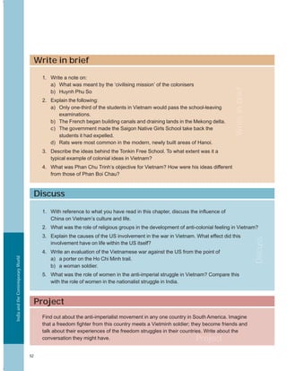 IndiaandtheContemporaryWorld
52
Discuss
Project
1. With reference to what you have read in this chapter, discuss the influence of
China on Vietnam’s culture and life.
2. What was the role of religious groups in the development of anti-colonial feeling in Vietnam?
3. Explain the causes of the US involvement in the war in Vietnam. What effect did this
involvement have on life within the US itself?
4. Write an evaluation of the Vietnamese war against the US from the point of
a) a porter on the Ho Chi Minh trail.
b) a woman soldier.
5. What was the role of women in the anti-imperial struggle in Vietnam? Compare this
with the role of women in the nationalist struggle in India.
Find out about the anti-imperialist movement in any one country in South America. Imagine
that a freedom fighter from this country meets a Vietminh soldier; they become friends and
talk about their experiences of the freedom struggles in their countries. Write about the
conversation they might have.
Discuss
Write in brief
1. Write a note on:
a) What was meant by the ‘civilising mission’ of the colonisers
b) Huynh Phu So
2. Explain the following:
a) Only one-third of the students in Vietnam would pass the school-leaving
examinations.
b) The French began building canals and draining lands in the Mekong delta.
c) The government made the Saigon Native Girls School take back the
students it had expelled.
d) Rats were most common in the modern, newly built areas of Hanoi.
3. Describe the ideas behind the Tonkin Free School. To what extent was it a
typical example of colonial ideas in Vietnam?
4. What was Phan Chu Trinh’s objective for Vietnam? How were his ideas different
from those of Phan Boi Chau?
Writeinbrief
Project
 