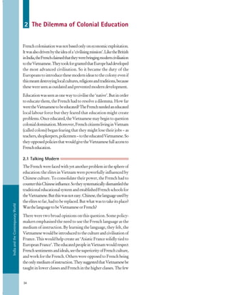 IndiaandtheContemporaryWorld
34
2 The Dilemma of Colonial Education
Frenchcolonisationwasnotbasedonlyoneconomicexploitation.
Itwasalsodrivenbytheideaofa‘civilisingmission’.LiketheBritish
inIndia,theFrenchclaimedthattheywerebringingmoderncivilisation
totheVietnamese.TheytookforgrantedthatEuropehaddeveloped
the most advanced civilisation. So it became the duty of the
Europeans to introduce these modern ideas to the colony even if
thismeantdestroyinglocalcultures,religionsandtraditions,because
thesewereseenasoutdatedandpreventedmoderndevelopment.
Educationwasseenasonewaytocivilisethe‘native’.Butinorder
to educate them, the French had to resolve a dilemma. How far
weretheVietnamesetobeeducated?TheFrenchneededaneducated
local labour force but they feared that education might create
problems.Onceeducated,theVietnamesemaybegintoquestion
colonialdomination.Moreover,FrenchcitizenslivinginVietnam
(called colons) began fearing that they might lose their jobs – as
teachers,shopkeepers,policemen–totheeducatedVietnamese.So
theyopposedpoliciesthatwouldgivetheVietnamesefullaccessto
Frencheducation.
2.1 Talking Modern
TheFrenchwerefacedwithyetanotherprobleminthesphereof
education: the elites in Vietnam were powerfully influenced by
Chinese culture. To consolidate their power, the French had to
counterthisChineseinfluence.Sotheysystematicallydismantledthe
traditionaleducationalsystemandestablishedFrenchschoolsfor
theVietnamese.Butthiswasnoteasy.Chinese,thelanguageusedby
theelitessofar,hadtobereplaced.Butwhatwastotakeitsplace?
WasthelanguagetobeVietnameseorFrench?
There were two broad opinions on this question. Some policy-
makers emphasised the need to use the French language as the
medium of instruction. By learning the language, they felt, the
Vietnamesewouldbeintroducedtothecultureandcivilisationof
France. This would help create an ‘Asiatic France solidly tied to
EuropeanFrance’.TheeducatedpeopleinVietnamwouldrespect
Frenchsentimentsandideals,seethesuperiorityofFrenchculture,
and work for the French. Others were opposed to French being
theonlymediumofinstruction.TheysuggestedthatVietnamesebe
taught in lower classes and French in the higher classes. The few
 