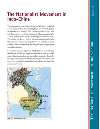 29
TheNationalistMovementinIndo-China
Vietnam gained formal independence in 1945, before India, but
it took another three decades of fighting before the Republic
of Vietnam was formed. This chapter on Indo-China will
introduceyoutooneoftheimportantstatesofthepeninsula,namely,
Vietnam. NationalisminIndo-Chinadevelopedinacolonialcontext.
TheknittingtogetherofamodernVietnamesenationthatbrought
the different communities together was in part the result of
colonisationbut,asimportantly,itwasshapedbythestruggleagainst
colonialdomination.
IfyouseethehistoricalexperienceofIndo-Chinainrelationtothat
ofIndia,youwilldiscoverimportantdifferencesinthewaycolonial
empiresfunctionedandtheanti-imperialmovementdeveloped.By
lookingatsuchdifferencesandsimilaritiesyoucan understand the
varietyofwaysinwhichnationalismhasdevelopedandshapedthe
contemporaryworld.
TheNationalistMovementinIndo-ChinaChapterII
The Nationalist Movement in
Indo-China
Fig.1 – Map of Indo-China.
 
