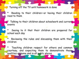 * Turning off the TV until homework is done
* Reading to their children—or having their children
read to them
* Talking to their children about schoolwork and current
events
* Seeing to it that their children are prepared for
school each day
* Reviewing the rules and discussing them with their
children
* Teaching children respect for others and common
courtesy, and expecting them to demonstrate these
qualities at home and in all public places
 