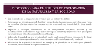 PROPÓSITOS PARA EL ESTUDIO DE EXPLORACIÓN
DE LA NATURALEZA Y LA SOCIEDAD
 Con el estudio de la asignatura se pretende que las niñas y los niños:
 Reconozcan su historia personal, familiar y comunitaria, las semejanzas entre los seres vivos,
así como las relaciones entre los componentes de la naturaleza y la sociedad del lugar donde
viven.
 Exploren y obtengan información de los componentes naturales, sociales y las
manifestaciones culturales del lugar donde viven para describir y representar sus principales
características y cómo han cambiado con el tiempo.
 Valoren la diversidad natural y cultural del medio local reconociéndose como parte del lugar
donde viven, con un pasado común para fortalecer su identidad personal y nacional.
 Reconozcan la importancia de cuidar su cuerpo y de participar en acciones para prevenir
accidentes y desastres en el lugar donde viven.
 