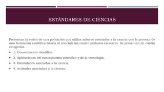 ESTÁNDARES DE CIENCIAS
Presentan la visión de una población que utiliza saberes asociados a la ciencia que le provean de
una formación científica básica al concluir los cuatro periodos escolares. Se presentan en cuatro
categorías:
 1. Conocimiento científico.
 2. Aplicaciones del conocimiento científico y de la tecnología.
 3. Habilidades asociadas a la ciencia.
 4. Actitudes asociadas a la ciencia.
 