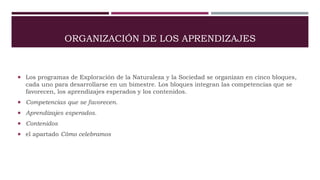 ORGANIZACIÓN DE LOS APRENDIZAJES
 Los programas de Exploración de la Naturaleza y la Sociedad se organizan en cinco bloques,
cada uno para desarrollarse en un bimestre. Los bloques integran las competencias que se
favorecen, los aprendizajes esperados y los contenidos.
 Competencias que se favorecen.
 Aprendizajes esperados.
 Contenidos
 el apartado Cómo celebramos
 