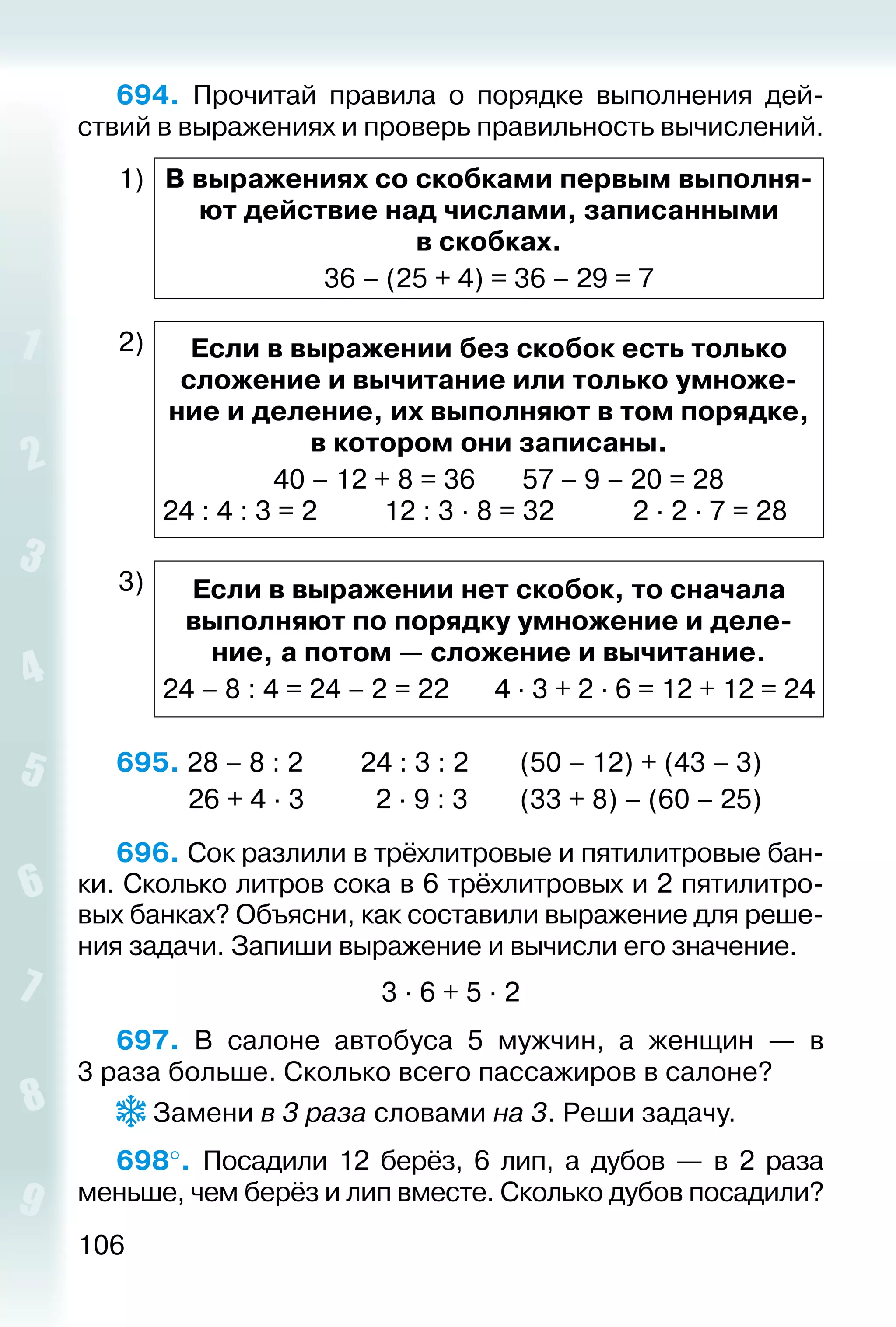 106
694.  Прочитай правила о порядке выполнения дей­
ствий в выражениях и проверь правильность вычислений.
1) В выражениях со скобками первым выполня­
ют действие над числами, записанными
в скобках.
36 – (25 + 4) = 36 – 29 = 7
2) Если в выражении без скобок есть только
сложение и вычитание или только умноже­
ние и деление, их выполняют в том порядке,
в котором они записаны.
40 – 12 + 8 = 36		 57 – 9 – 20 = 28
24 : 4 : 3 = 2			 12 : 3 ∙ 8 = 32			 2 ∙ 2 ∙ 7 = 28
3) Если в выражении нет скобок, то сначала
выполняют по порядку умножение и деле­
ние, а потом — сложение и вычитание.
24 – 8 : 4 = 24 – 2 = 22		 4 ∙ 3 + 2 ∙ 6 = 12 + 12 = 24
695. 28 – 8 : 2		 24 : 3 : 2		 (50 – 12) + (43 – 3)
			 26 + 4 ∙ 3		 2 ∙ 9 : 3		 (33 + 8) – (60 – 25)
696. Сок разлили в трёхлитровые и пятилитровые бан­
ки. Сколько литров сока в 6 трёхлитровых и 2 пятилитро­
вых банках? Объясни, как составили выражение для реше­
ния задачи. Запиши выражение и вычисли его значение.
3 ∙ 6 + 5 ∙ 2
697.  В салоне автобуса 5 мужчин, а женщин — в
3 раза больше. Сколько всего пассажиров в салоне?
Замени в 3 раза словами на 3. Реши задачу.
698°.  Посадили 12 берёз, 6 лип, а дубов — в 2 раза
меньше, чем берёз и лип вместе. Сколько дубов посадили?
 