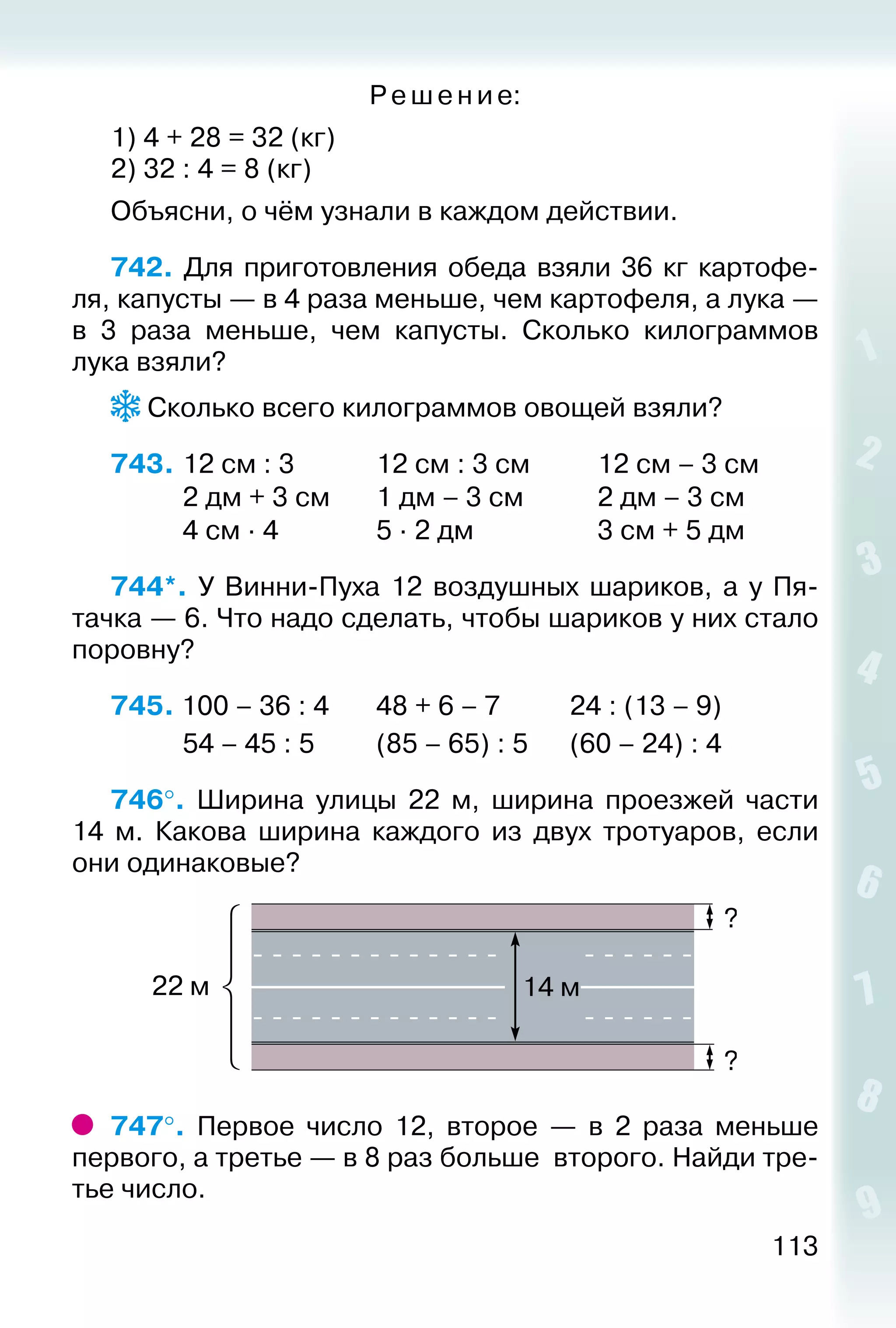 113
Ре ше ние:
1) 4 + 28 = 32 (кг)
2) 32 : 4 = 8 (кг)
Объясни, о чём узнали в каждом действии.
742.  Для приготовления обеда взяли 36 кг картофе­
ля, капусты — в 4 раза меньше, чем картофеля, а лука —
в 3 раза меньше, чем капусты. Сколько килограммов
лука взяли?
 Сколько всего килограммов овощей взяли?
743.	12 см : 3			 12 см : 3 см			 12 см – 3 см
			 2 дм + 3 см		 1 дм – 3 см			 2 дм – 3 см
			 4 см ∙ 4				 5 ∙ 2 дм					 3 см + 5 дм
744*.  У Винни-Пуха 12 воздушных шариков, а у Пя­
тачка — 6. Что надо сделать, чтобы шариков у них стало
поровну?
745. 100 – 36 : 4		 48 + 6 – 7			 24 : (13 – 9)
			 54 – 45 : 5			 (85 – 65) : 5		 (60 – 24) : 4
746°.  Ширина улицы 22 м, ширина проезжей части
14 м. Какова ширина каждого из двух тротуаров, если
они одинаковые?
747°.  Первое число 12, второе  — в 2 раза меньше
первого, а третье — в 8 раз больше второго. Найди тре­
тье число.
 