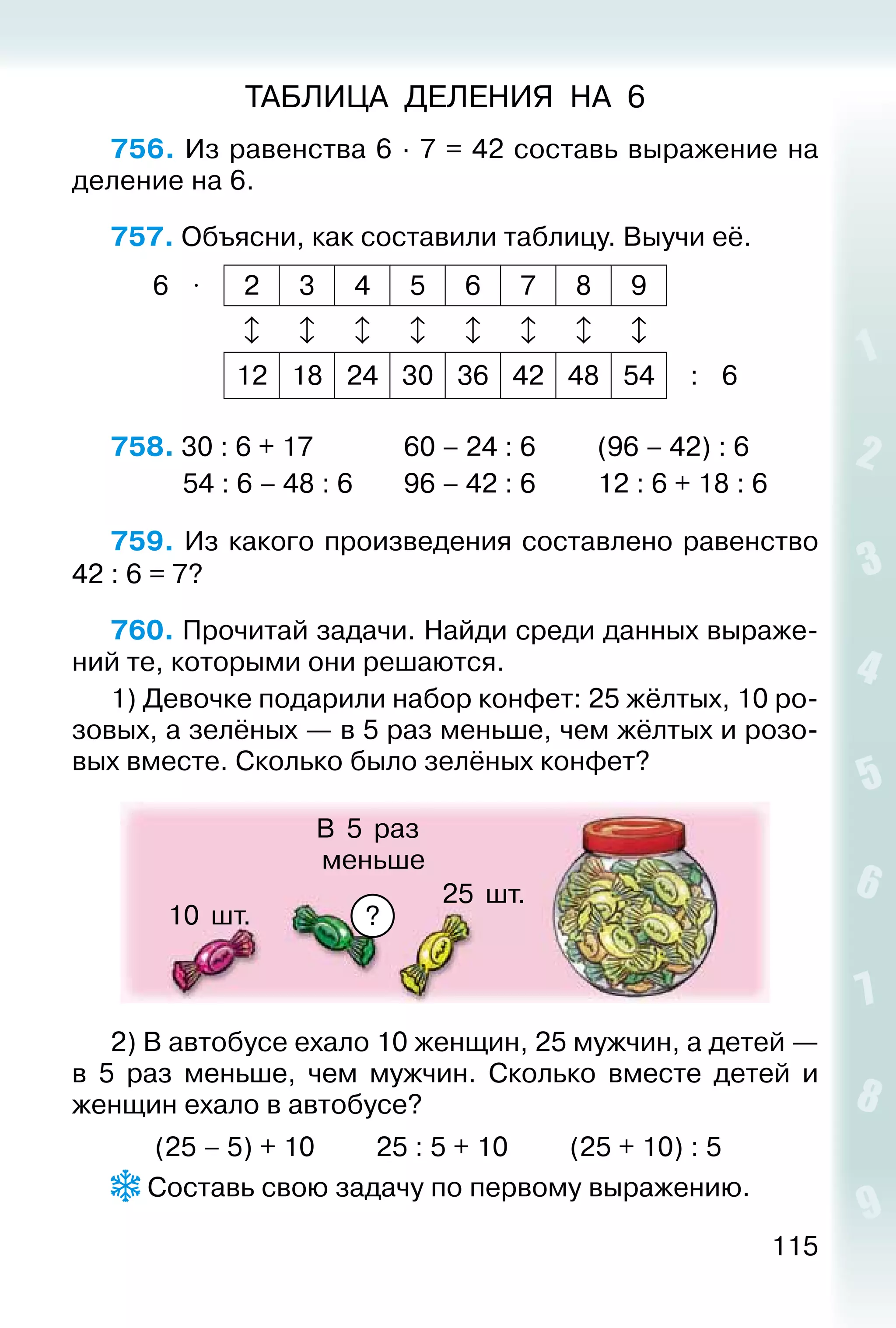 115
ТАБЛИЦА ДЕЛЕНИЯ НА 6
756. Из равенства 6 ∙ 7 = 42 составь выражение на
деление на 6.
757. Объясни, как составили таблицу. Выучи её.
6 ⋅ 2 3 4 5 6 7 8 9
       
12 18 24 30 36 42 48 54 : 6
758. 30 : 6 + 17				 60 – 24 : 6			 (96 – 42) : 6	
			 54 : 6 – 48 : 6		 96 – 42 : 6			 12 : 6 + 18 : 6
759. Из какого произведения составлено равенство
42 : 6 = 7?
760. Прочитай задачи. Найди среди данных выраже­
ний те, которыми они решаются.
1) Девочке подарили набор конфет: 25 жёлтых, 10 ро­
зовых, а зелёных — в 5 раз меньше, чем жёлтых и розо­
вых вместе. Сколько было зелёных конфет?
25 шт.
10 шт.
В 5 раз
меньше
?
2) В автобусе ехало 10 женщин, 25 мужчин, а детей —
в 5 раз меньше, чем мужчин. Сколько вместе детей и
женщин ехало в автобусе?
		 (25 – 5) + 10			 25 : 5 + 10			 (25 + 10) : 5
 Составь свою задачу по первому выражению.
 