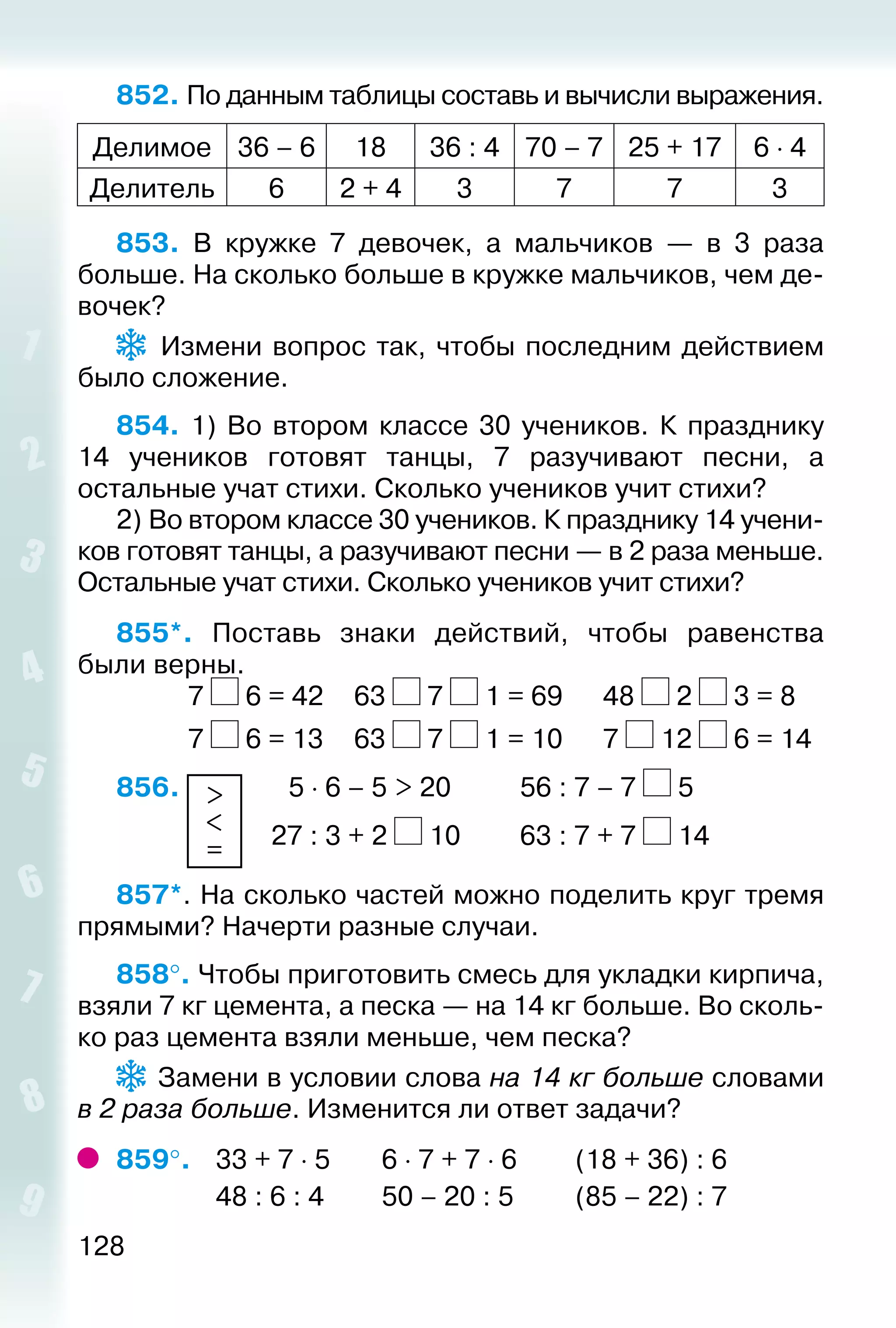 128
852. По данным таблицы составь и вычисли выражения.
Делимое 36 – 6 18 36 : 4 70 – 7 25 + 17 6 ⋅ 4
Делитель 6 2 + 4 3 7 7 3
853.  В кружке 7 девочек, а мальчиков — в 3 раза
больше. На сколько больше в кружке мальчиков, чем де­
вочек?
  Измени вопрос так, чтобы последним действием
было сложение.
854.  1) Во втором классе 30 учеников. К празднику
14 учеников готовят танцы, 7 разучивают песни, а
остальные учат стихи. Сколько учеников учит стихи?
2) Во втором классе 30 учеников. К празднику 14 учени­
ков готовят танцы, а разучивают песни — в 2 раза меньше.
Остальные учат стихи. Сколько учеников учит стихи?
855*.  Поставь знаки действий, чтобы равенства
были верны.
			 7 6 = 42		 63 7 1 = 69		 48 2 3 = 8
			 7 6 = 13		 63 7 1 = 10		 7 12 6 = 14
856.  >
<
=
 	  5 ⋅ 6 – 5 > 20			 56 : 7 – 7 5
						 27 : 3 + 2 10			 63 : 7 + 7 14
857*. На сколько частей можно поделить круг тремя
прямыми? Начерти разные случаи.
858°. Чтобы приготовить смесь для укладки кирпича,
взяли 7 кг цемента, а песка — на 14 кг больше. Во сколь­
ко раз цемента взяли меньше, чем песка?
 Замени в условии слова на 14 кг больше словами
в 2 раза больше. Изменится ли ответ задачи?
859°. 	 33 + 7 ⋅ 5		 6 ⋅ 7 + 7 ⋅ 6			 (18 + 36) : 6
				 48 : 6 : 4			 50 – 20 : 5			 (85 – 22) : 7
 