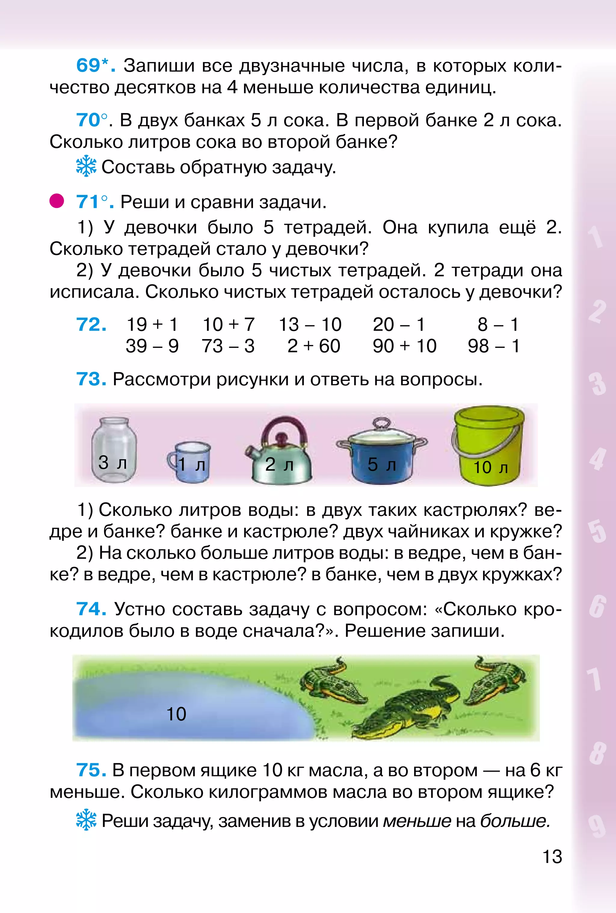 13
69*. Запиши все двузначные числа, в которых коли­
чество десятков на 4 меньше количества единиц.
70°. В двух банках 5 л сока. В первой банке 2 л сока.
Сколько литров сока во второй банке?
 Составь обратную задачу.
71°. Реши и сравни задачи.
1) У девочки было 5 тетрадей. Она купила ещё 2.
Сколько тетрадей стало у девочки?
2) У девочки было 5 чистых тетрадей. 2 тетради она
исписала. Сколько чистых тетрадей осталось у девочки?
72. 	 19 + 1		 10 + 7		 13 – 10		 20 – 1			 8 – 1
			 39 – 9		 73 – 3		 2 + 60		 90 + 10		 98 – 1
73. Рассмотри рисунки и ответь на вопросы.
10  л5  л1  л 2  л3  л
1) Сколько литров воды: в двух таких кастрюлях? ве­
дре и банке? банке и кастрюле? двух чайниках и кружке?
2) На сколько больше литров воды: в ведре, чем в бан­
ке? в ведре, чем в кастрюле? в банке, чем в двух кружках?
74. Устно составь задачу с вопросом: «Сколько кро­
кодилов было в воде сначала?». Решение запиши.
10
75. В первом ящике 10 кг масла, а во втором — на 6 кг
меньше. Сколько килограммов масла во втором ящике?
 Реши задачу, заменив в условии меньше на больше.
 