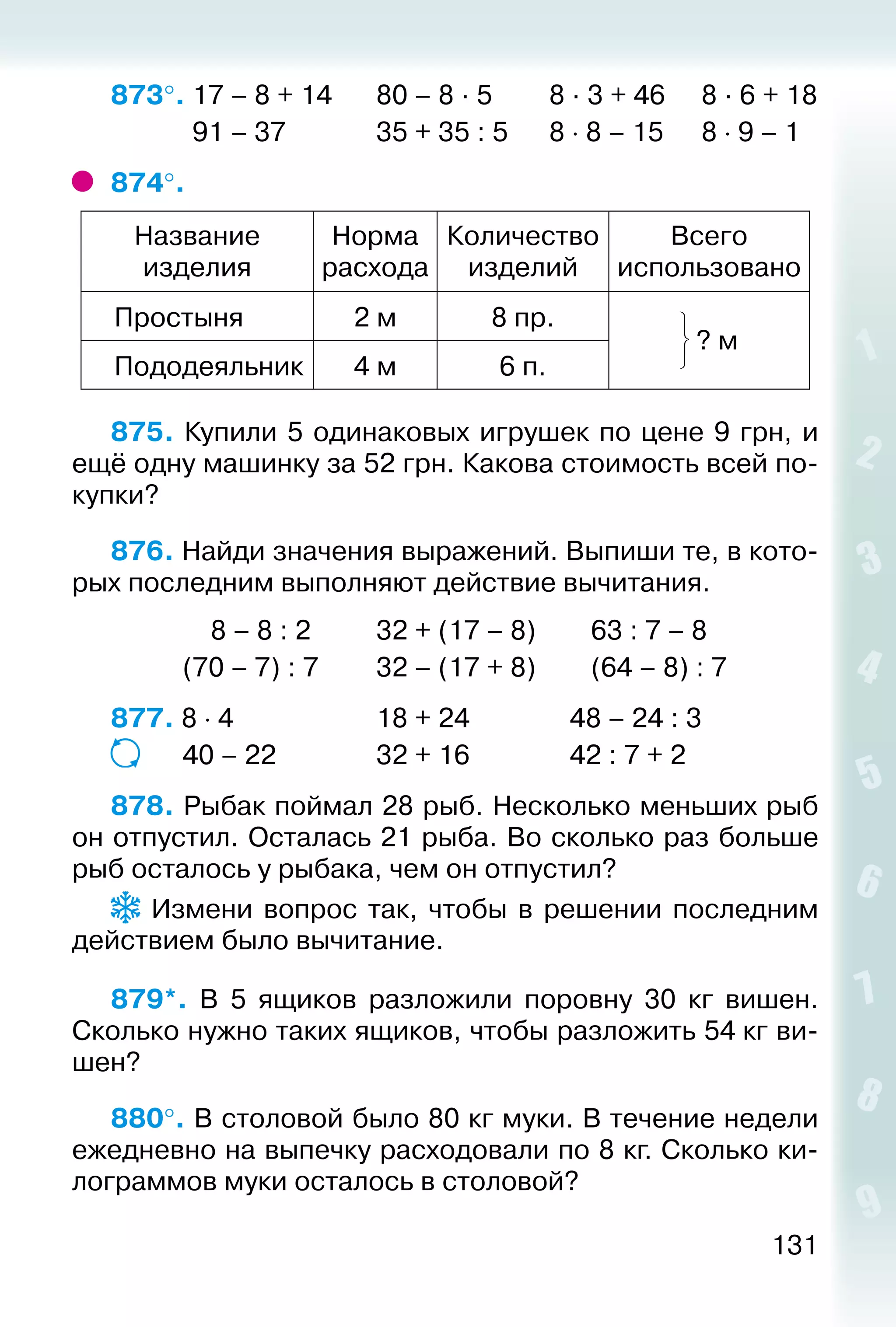 131
873°. 17 – 8 + 14		 80 – 8 · 5		 8 · 3 + 46	 8 · 6 + 18
			 91 – 37				 35 + 35 : 5		 8 ⋅ 8 – 15	 8 ⋅ 9 – 1
874°. 
Название
изделия
Норма
расхода
Количество
изделий
Всего
использовано
Простыня 2 м 8 пр.
? м
Пододеяльник 4 м 6 п.
875. Купили 5 одинаковых игрушек по цене 9 грн, и
ещё одну машинку за 52 грн. Какова стоимость всей по­
купки?
876. Найди значения выражений. Выпиши те, в кото­
рых последним выполняют действие вычитания.
			 8 – 8 : 2			 32 + (17 – 8)			 63 : 7 – 8
			 (70 – 7) : 7			 32 – (17 + 8)			 (64 – 8) : 7
877. 8 ⋅ 4						 18 + 24				 48 – 24 : 3
			 40 – 22				 32 + 16				 42 : 7 + 2
878. Рыбак поймал 28 рыб. Несколько меньших рыб
он отпустил. Осталась 21 рыба. Во сколько раз больше
рыб осталось у рыбака, чем он отпустил?
  Измени вопрос так, чтобы в решении последним
действием было вычитание.
879*.  В 5 ящиков разложили поровну 30 кг вишен.
Сколько нужно таких ящиков, чтобы разложить 54 кг ви­
шен?
880°. В столовой было 80 кг муки. В течение недели
ежедневно на выпечку расходовали по 8 кг. Сколько ки­
лограммов муки осталось в столовой?
 