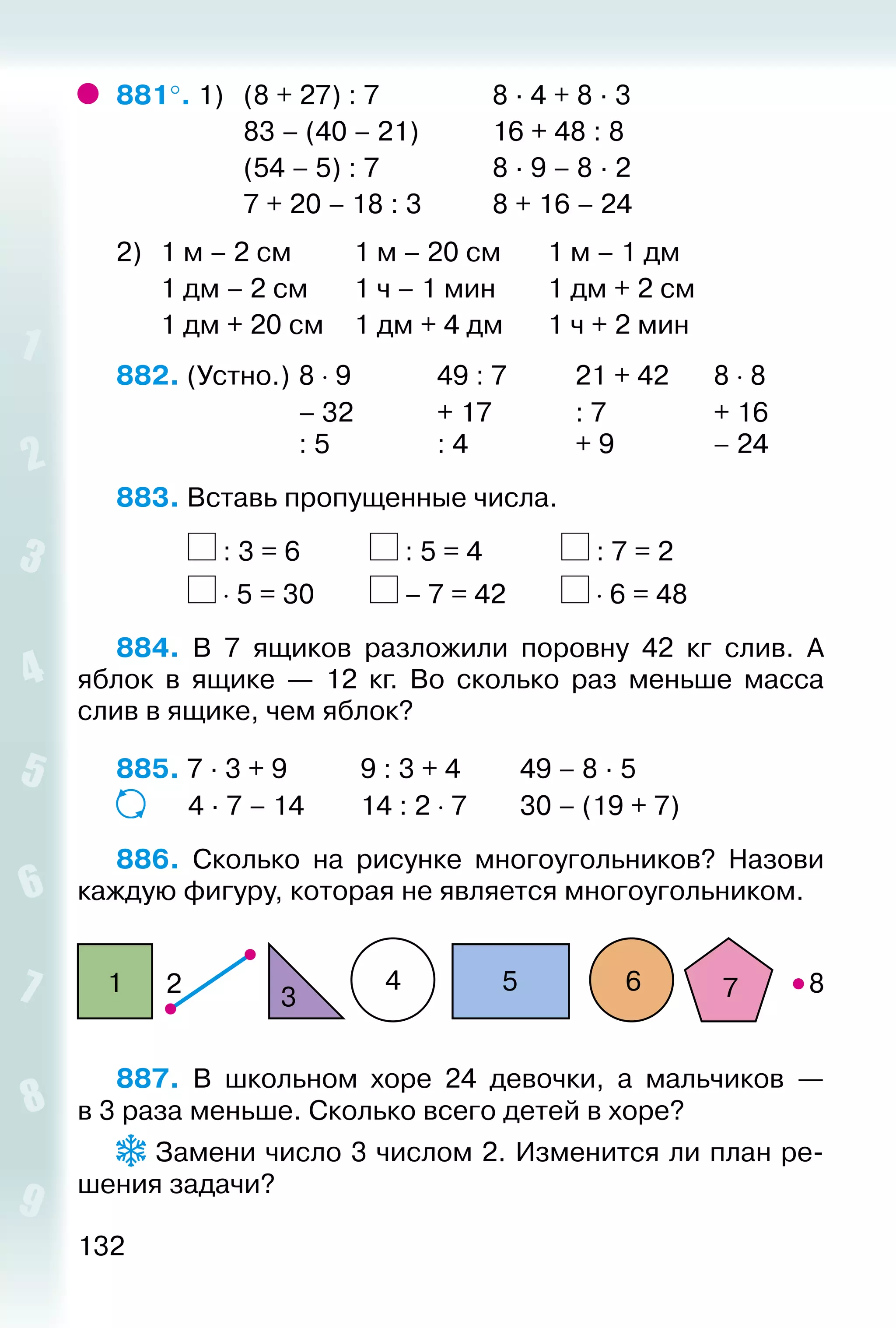 132
881°. 1) 	 (8 + 27) : 7					 8 · 4 + 8 · 3
					 83 – (40 – 21)			 16 + 48 : 8
					 (54 – 5) : 7					 8 · 9 – 8 · 2
					 7 + 20 – 18 : 3			 8 + 16 – 24
2) 	 1 м – 2 см			 1 м – 20 см		 1 м – 1 дм
		 1 дм – 2 см		 1 ч – 1 мин		 1 дм + 2 см
		 1 дм + 20 см		 1 дм + 4 дм		 1 ч + 2 мин
882. (Устно.) 	8 ⋅ 9				 49 : 7			 21 + 42		 8 ⋅ 8
							 – 32 			 + 17				 : 7				 + 16
							 : 5				 : 4				 + 9				 – 24
883. Вставь пропущенные числа.
			 : 3 = 6			 : 5 = 4				 : 7 = 2
			 ⋅ 5 = 30			 – 7 = 42			 ⋅ 6 = 48
884.  В 7 ящиков разложили поровну 42 кг слив. А
яблок в ящике — 12  кг. Во сколько раз меньше масса
слив в ящике, чем яблок?
885. 7 · 3 + 9			 9 : 3 + 4			 49 – 8 · 5
			 4 · 7 – 14		 14 : 2 ⋅ 7		 30 – (19 + 7)
886.  Сколько на рисунке многоугольников? Назови
каждую фигуру, которая не является многоугольником.
21
3
4 5 6 7 8
887.  В школьном хоре 24 девочки, а мальчиков —
в 3 раза меньше. Сколько всего детей в хоре?
 Замени число 3 числом 2. Изменится ли план ре­
шения задачи?
 