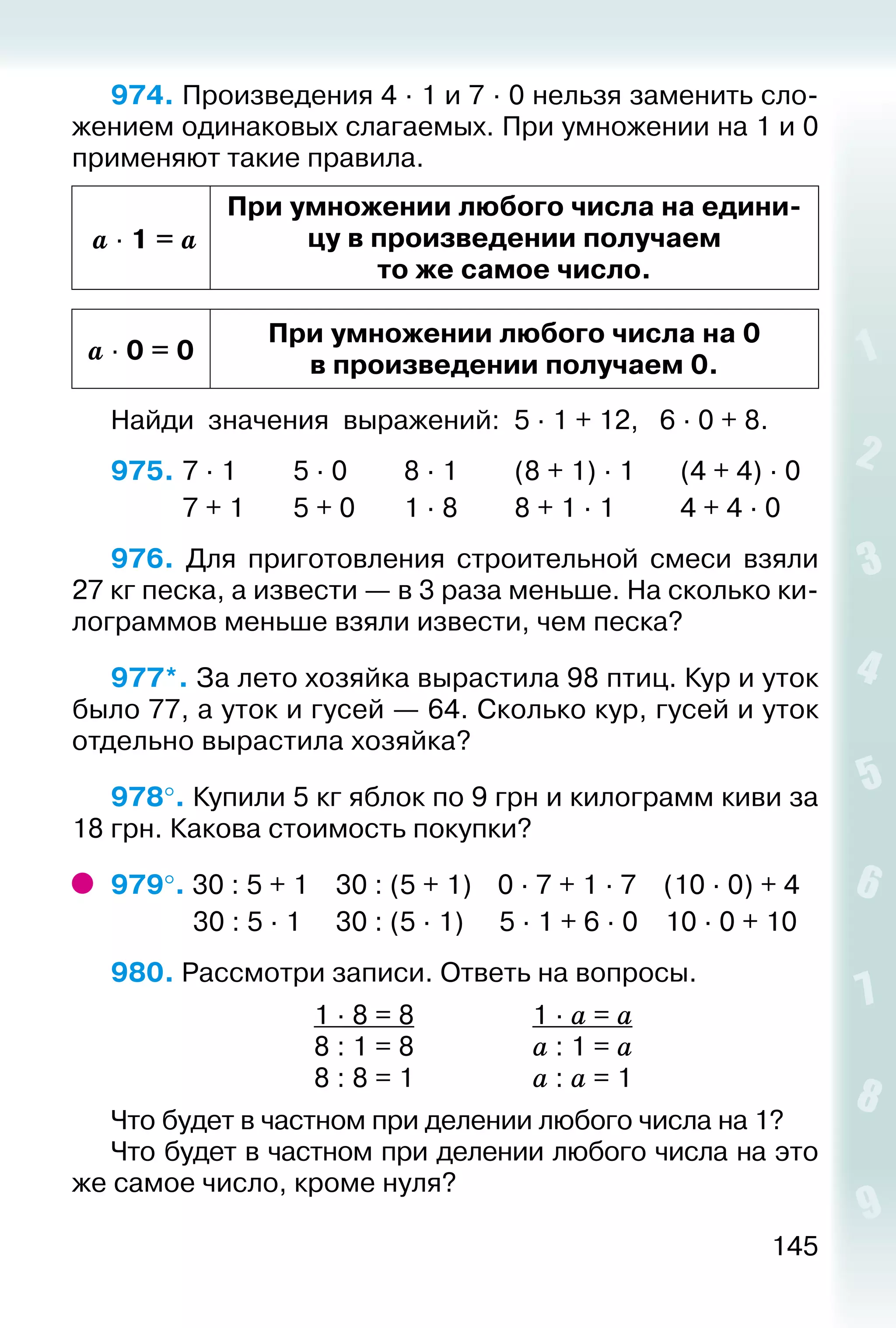 145
974. Произведения 4 ∙ 1 и 7 ∙ 0 нельзя заменить сло­
жением одинаковых слагаемых. При умножении на 1 и 0
применяют такие правила.
a ∙ 1 = a
При умножении любого числа на едини­
цу в произведении получаем
то же самое число.
a ∙ 0 = 0
При умножении любого числа на 0
в произведении получаем 0.
Найди значения выражений: 5 · 1 + 12, 	 6 · 0 + 8.
975. 	7 · 1			 5 · 0			 8 · 1			 (8 + 1) · 1		 (4 + 4) · 0
			 7 + 1		 5 + 0		 1 · 8			 8 + 1 · 1			 4 + 4 · 0
976.  Для приготовления строительной смеси взяли
27 кг песка, а извести — в 3 раза меньше. На сколько ки­
лограммов меньше взяли извести, чем песка?
977*. За лето хозяйка вырастила 98 птиц. Кур и уток
было 77, а уток и гусей — 64. Сколько кур, гусей и уток
отдельно вырастила хозяйка?
978°. Купили 5 кг яблок по 9 грн и килограмм киви за
18 грн. Какова стоимость покупки?
979°. 30 : 5 + 1	 30 : (5 + 1)	 0 · 7 + 1 · 7	 (10 · 0) + 4
	 30 : 5 · 1	 30 : (5 · 1)	 5 · 1 + 6 · 0	 10 · 0 + 10
980. Рассмотри записи. Ответь на вопросы.
	 1 · 8 = 8	 1 · а = а
	 8 : 1 = 8	 а : 1 = а
	 8 : 8 = 1	 а : а = 1
Что будет в частном при делении любого числа на 1?
Что будет в частном при делении любого числа на это
же самое число, кроме нуля?
 