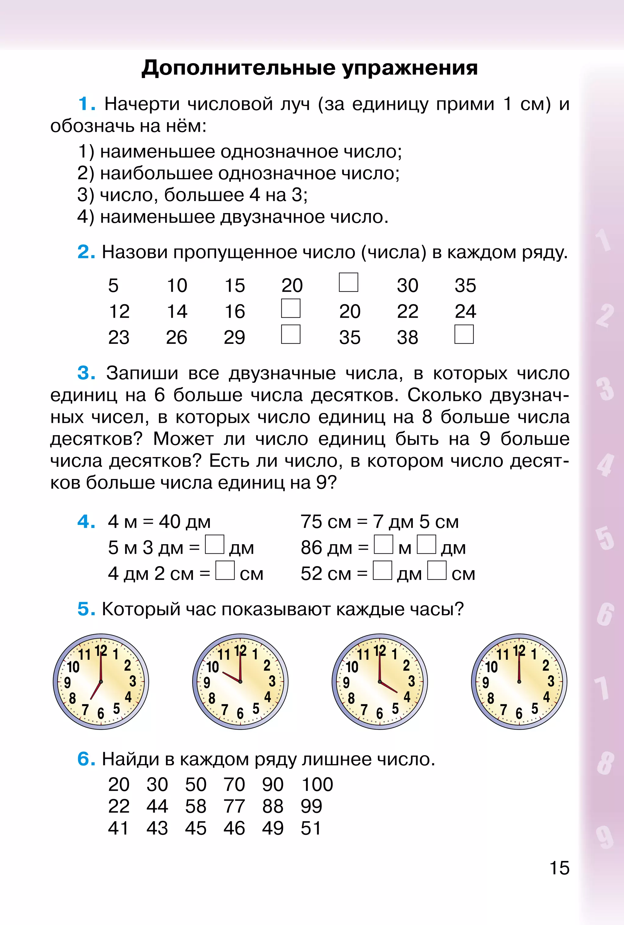 15
Дополнительные упражнения
1. Начерти числовой луч (за единицу прими 1 см) и
обозначь на нём:
1) наименьшее однозначное число;
2) наибольшее однозначное число;
3) число, большее 4 на 3;
4) наименьшее двузначное число.
2. Назови пропущенное число (числа) в каждом ряду.
		 5			 10		 15		 20		 		 30		 35		
		 12		 14		 16		 		 20		 22		 24
		 23		 26		 29		 		 35		 38		
3.  Запиши все двузначные числа, в которых число
единиц на 6 больше числа десятков. Сколько двузнач­
ных чисел, в которых число единиц на 8 больше числа
десятков? Может ли число единиц быть на 9 больше
числа десятков? Есть ли число, в котором число десят­
ков больше числа единиц на 9?
4. 	4 м = 40 дм					 75 см = 7 дм 5 см
		 5 м 3 дм = дм			 86 дм =  м дм
		 4 дм 2 см =  см		 52 см = дм  см
5. Который час показывают каждые часы?
6. Найди в каждом ряду лишнее число.
		 20	 30	 50	 70	 90	 100
		 22	 44	 58	 77	 88	 99
		 41	 43	 45	 46	 49	 51
 