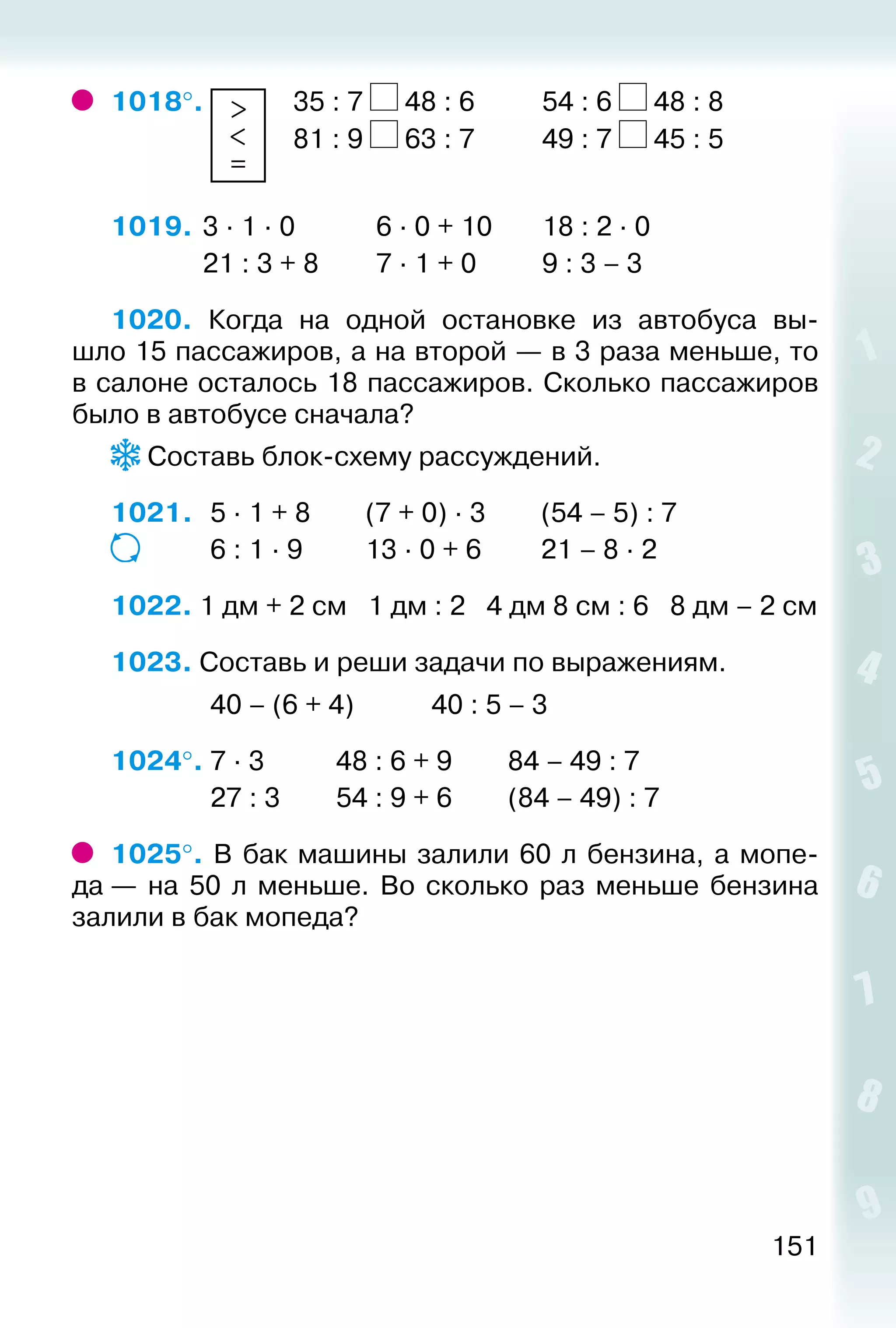 151
1018°.  >
<
=
	 35 : 7 48 : 6			 54 : 6 48 : 8
							 81 : 9 63 : 7			 49 : 7 45 : 5
1019.	3 · 1 · 0			 6 · 0 + 10		 18 : 2 · 0			
				 21 : 3 + 8			 7 · 1 + 0			 9 : 3 – 3
1020. Когда на одной остановке из автобуса вы­
шло 15 пассажиров, а на второй — в 3 раза меньше, то
в салоне осталось 18 пассажиров. Сколько пассажиров
было в автобусе сначала?
Составь блок-схему рассуждений.
1021. 	 5 · 1 + 8		 (7 + 0) · 3		 (54 – 5) : 7
				 6 : 1 · 9			 13 · 0 + 6		 21 – 8 · 2
1022. 1 дм + 2 см 1 дм : 2 4 дм 8 см : 6 8 дм – 2 см
1023. Составь и реши задачи по выражениям.
				 40 – (6 + 4)			 40 : 5 – 3
1024°. 7 · 3				 48 : 6 + 9			 84 – 49 : 7
				 27 : 3		 54 : 9 + 6		 (84 – 49) : 7
1025°. В бак машины залили 60 л бензина, а мопе­
да — на 50 л меньше. Во сколько раз меньше бензина
залили в бак мопеда?
 