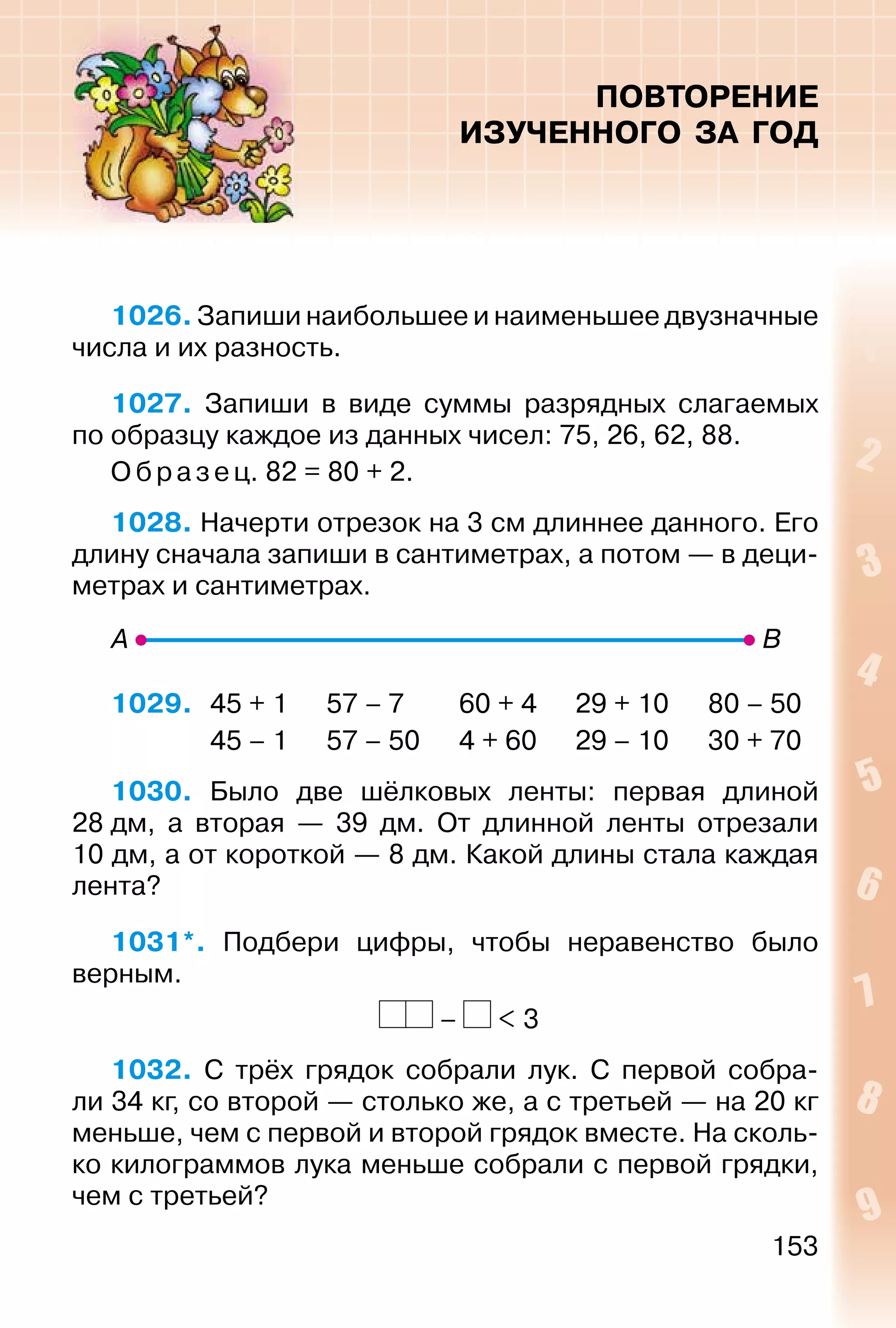 153
ПОВТОРЕНИЕ
ИЗУЧЕННОГО ЗА ГОД
1026. Запиши наибольшее и наименьшее двузначные
числа и их разность.
1027. Запиши в виде суммы разрядных слагаемых
по образцу каждое из данных чисел: 75, 26, 62, 88.
Образец. 82 = 80 + 2.
1028. Начерти отрезок на 3 см длиннее данного. Его
длину сначала запиши в сантиметрах, а потом — в деци­
метрах и сантиметрах.
1029. 45 + 1 57 – 7 60 + 4 29 + 10 80 – 50
45 – 1 57 – 50 4 + 60 29 – 10 30 + 70
1030. Было две шёлковых ленты: первая длиной
28 дм, а вторая — 39 дм. От длинной ленты отрезали
10 дм, а от короткой — 8 дм. Какой длины стала каждая
лента?
1031*. Подбери цифры, чтобы неравенство было
верным.
– < 3
1032. С трёх грядок собрали лук. С первой собра­
ли 34 кг, со второй — столько же, а с третьей — на 20 кг
меньше, чем с первой и второй грядок вместе. На сколь­
ко килограммов лука меньше собрали с первой грядки,
чем с третьей?
 