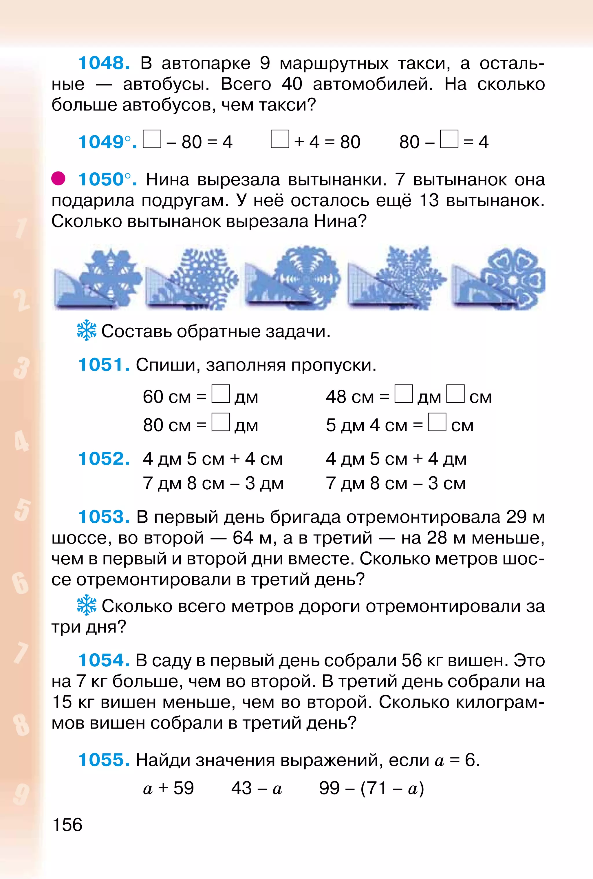 156
1048. В автопарке 9 маршрутных такси, а осталь­
ные  — автобусы. Всего 40 автомобилей. На сколько
больше автобусов, чем такси?
1049°.  – 80 = 4			 + 4 = 80			 80 – = 4
1050°.  Нина вырезала вытынанки. 7 вытынанок она
подарила подругам. У неё осталось ещё 13 вытынанок.
Сколько вытынанок вырезала Нина?
 Составь обратные задачи.
1051. Спиши, заполняя пропуски.
				 60 см = дм				 48 см = дм см
				 80 см = дм				 5 дм 4 см = см
1052. 	 4 дм 5 см + 4 см			 4 дм 5 см + 4 дм
				 7 дм 8 см – 3 дм			 7 дм 8 см – 3 см
1053. В первый день бригада отремонтировала 29 м
шоссе, во второй — 64 м, а в третий — на 28 м меньше,
чем в первый и второй дни вместе. Сколько метров шос­
се отремонтировали в третий день?
 Сколько всего метров дороги отремонтировали за
три дня?
1054. В саду в первый день собрали 56 кг вишен. Это
на 7 кг больше, чем во второй. В третий день собрали на
15 кг вишен меньше, чем во второй. Сколько килограм­
мов вишен собрали в третий день?
1055. Найди значения выражений, если а = 6.
				 а + 59		 43 – а			 99 – (71 – а)
 