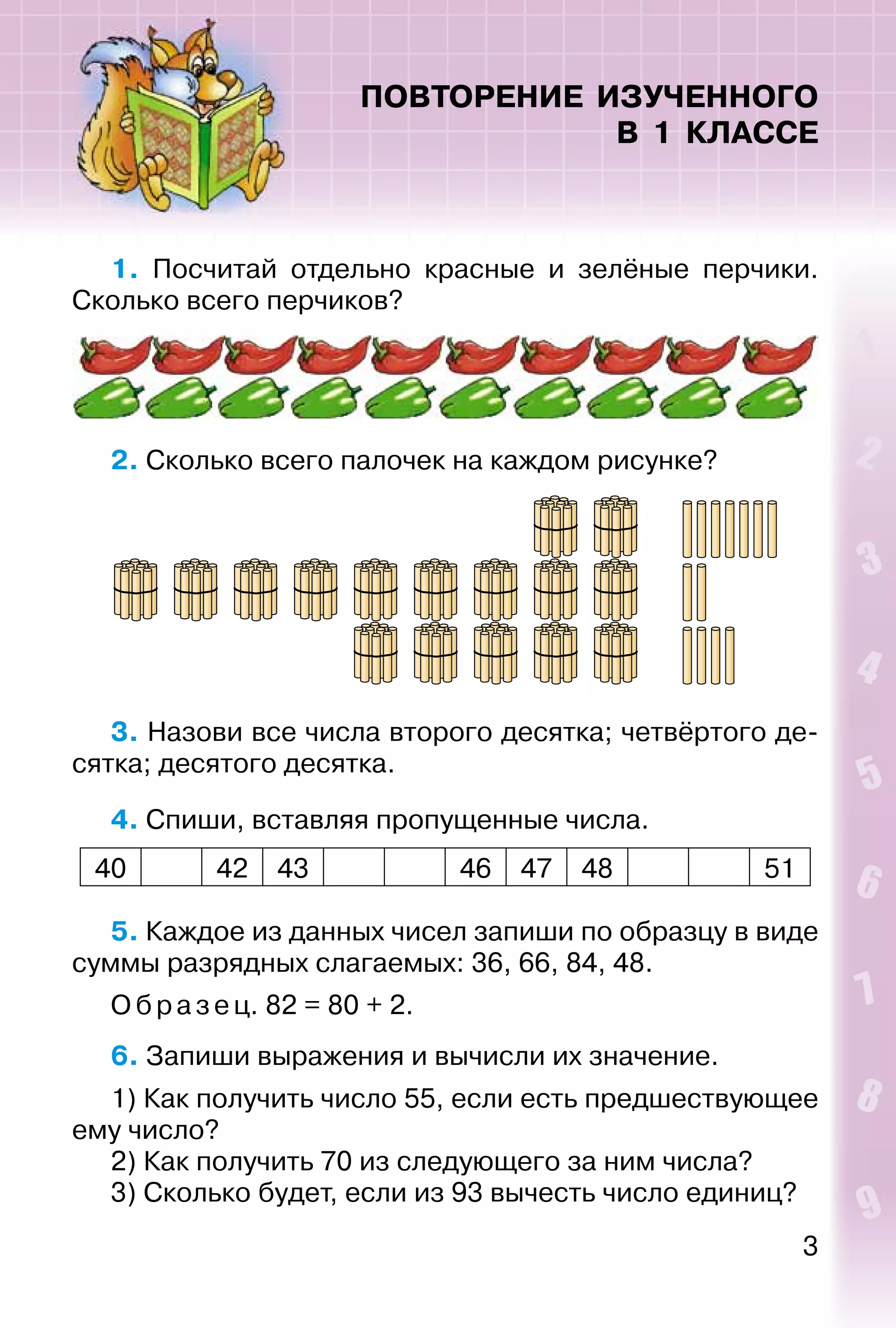 3
ПОВТОРЕНИЕ ИЗУЧЕННОГО
В 1 КЛАССЕ
1. Посчитай отдельно красные и зелёные перчики.
Сколько всего перчиков?
2. Сколько всего палочек на каждом рисунке?
3. Назови все числа второго десятка; четвёртого де­
сятка; десятого десятка.
4. Спиши, вставляя пропущенные числа.
40 42 43 46 47 48 51
5. Каждое из данных чисел запиши по образцу в виде
суммы разрядных слагаемых: 36, 66, 84, 48.
Образец. 82 = 80 + 2.
6. Запиши выражения и вычисли их значение.
1) Как получить число 55, если есть предшествующее
ему число?
2) Как получить 70 из следующего за ним числа?
3) Сколько будет, если из 93 вычесть число единиц?
 