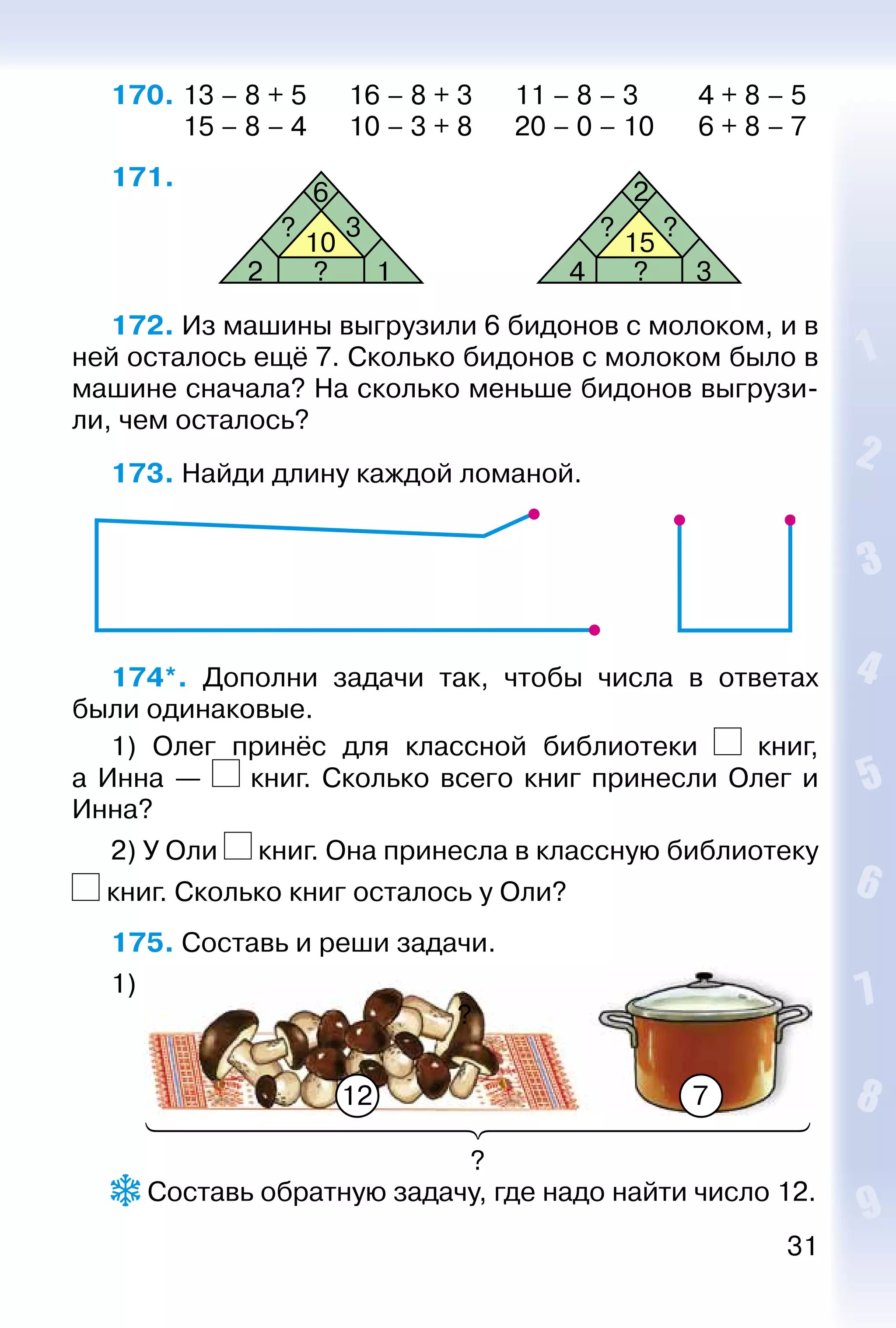31
170. 	13 – 8 + 5		 16 – 8 + 3		 11 – 8 – 3		 4 + 8 – 5
			 15 – 8 – 4		 10 – 3 + 8		 20 – 0 – 10	 6 + 8 – 7
171. 
10
2
? 3 ? ?
?
6
1 4 ?
2
3
15
172. Из машины выгрузили 6 бидонов с молоком, и в
ней осталось ещё 7. Сколько бидонов с молоком было в
машине сначала? На сколько меньше бидонов выгрузи­
ли, чем осталось?
173. Найди длину каждой ломаной.
174*.  Дополни задачи так, чтобы числа в ответах
были одинаковые.
1) Олег принёс для классной библиотеки книг,
а Инна — книг. Сколько всего книг принесли Олег и
Инна?
2) У Оли книг. Она принесла в классную библиотеку
книг. Сколько книг осталось у Оли?
175. Составь и реши задачи.
1)
?
12 7
?
 Составь обратную задачу, где надо найти число 12.
 