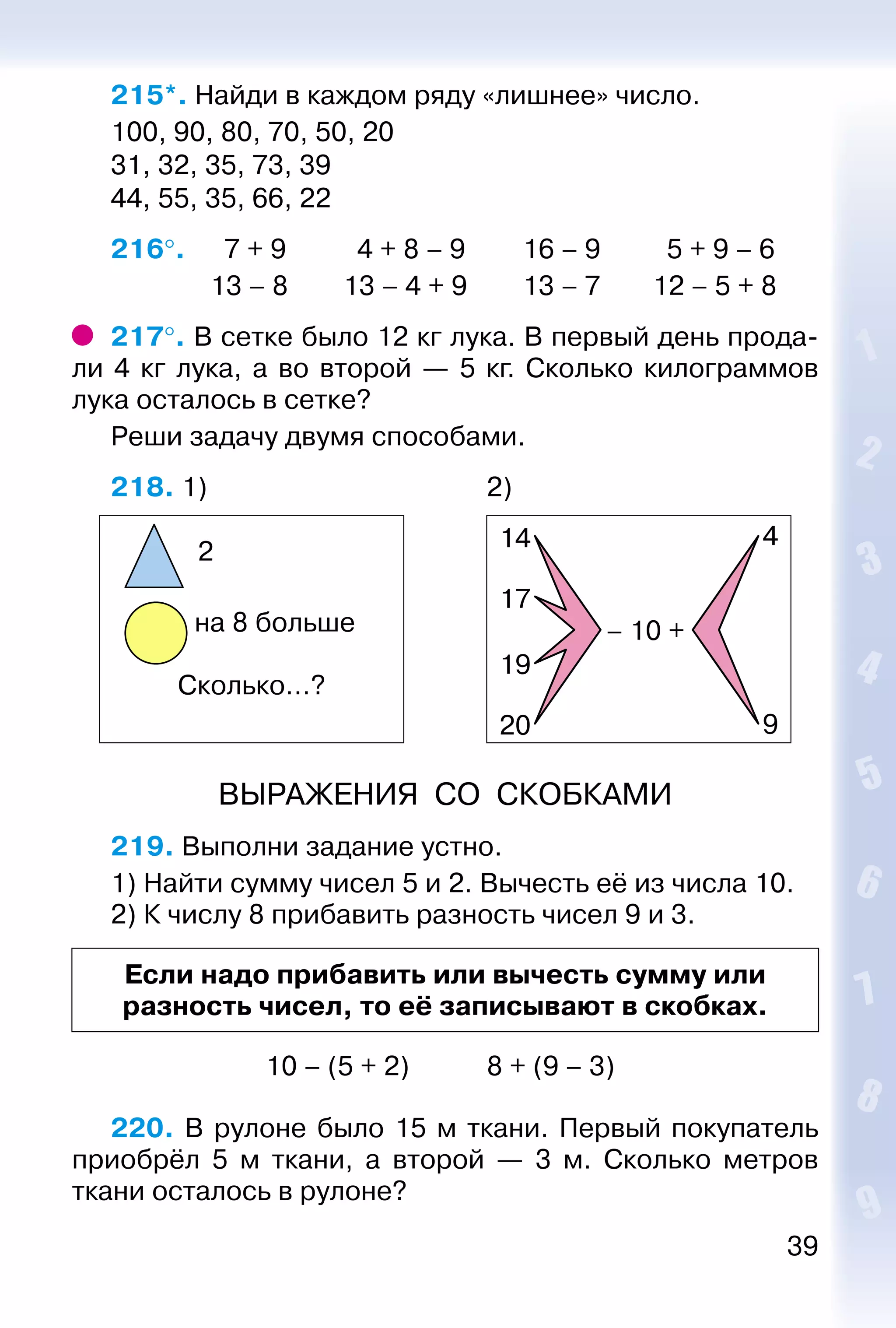 39
215*. Найди в каждом ряду «лишнее» число.
100, 90, 80, 70, 50, 20
31, 32, 35, 73, 39
44, 55, 35, 66, 22
216°. 	 7 + 9			 4 + 8 – 9		 16 – 9		 5 + 9 – 6
				 13 – 8			 13 – 4 + 9		 13 – 7		 12 – 5 + 8
217°. В сетке было 12 кг лука. В первый день прода­
ли 4 кг лука, а во второй  — 5  кг. Сколько килограммов
лука осталось в сетке?
Реши задачу двумя способами.
218. 1) 										 2)
2
на 8 больше
Сколько…?
14 4
9
17
19
– 10 +
20
ВЫРАЖЕНИЯ СО СКОБКАМИ
219. Выполни задание устно.
1) Найти сумму чисел 5 и 2. Вычесть её из числа 10.
2) К числу 8 прибавить разность чисел 9 и 3.
Если надо прибавить или вычесть сумму или
разность чисел, то её записывают в скобках.
							 10 – (5 + 2)			 8 + (9 – 3)
220. В рулоне было 15 м ткани. Первый покупатель
приобрёл 5 м ткани, а второй — 3 м. Сколько метров
ткани осталось в рулоне?
 