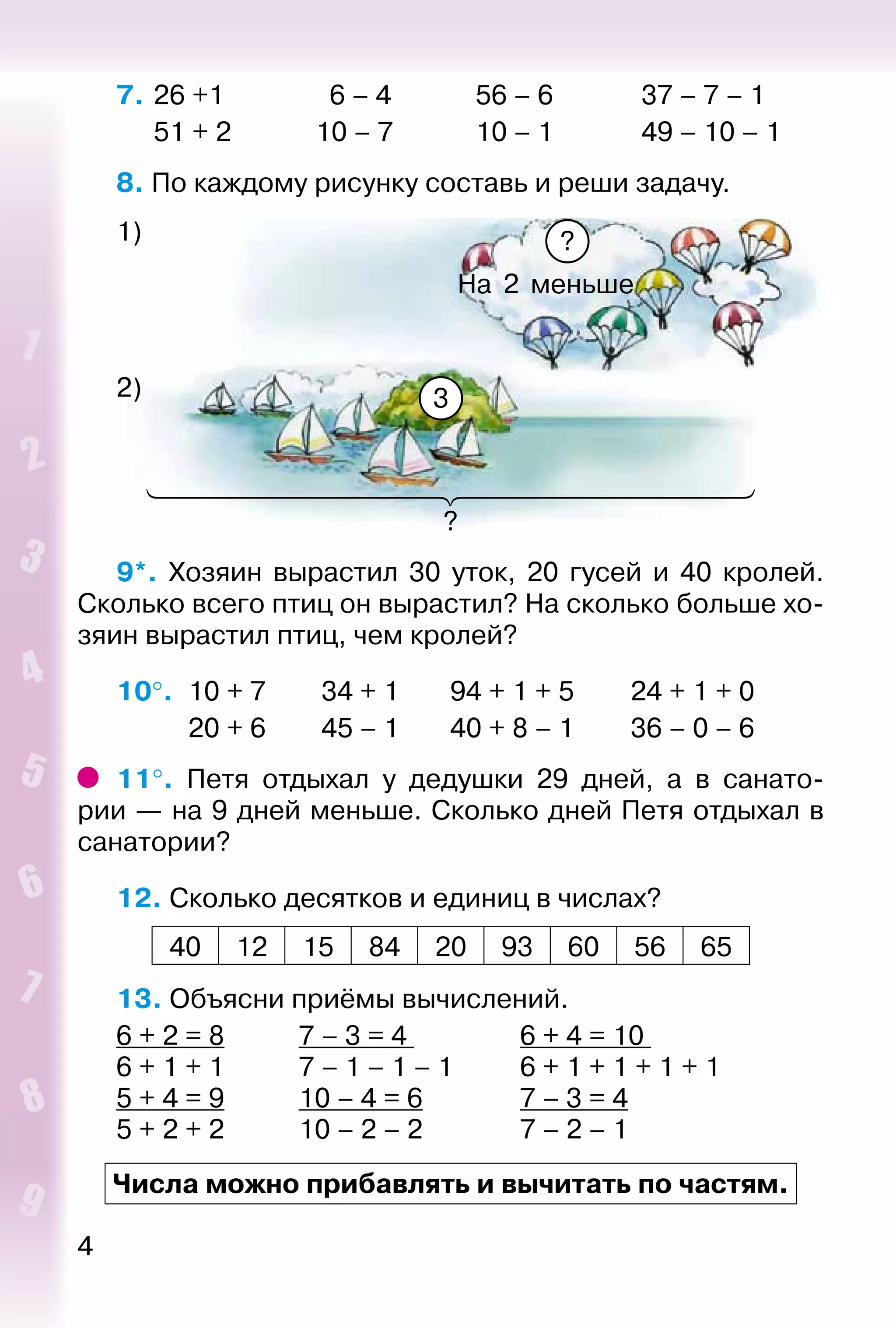 4
7. 	26 +1	 6 – 4	 56 – 6	 37 – 7 – 1
	 51 + 2	 10 – 7	 10 – 1	 49 – 10 – 1
8. По каждому рисунку составь и реши задачу.
На 2 меньше
?
1)
2) 3
9*.  Хозяин вырастил 30 уток, 20 гусей и 40 кролей.
Сколько всего птиц он вырастил? На сколько больше хо­
зяин вырастил птиц, чем кролей?
10°. 	10 + 7			 34 + 1			 94 + 1 + 5			 24 + 1 + 0
			 20 + 6			 45 – 1			 40 + 8 – 1			 36 – 0 – 6
11°.  Петя отдыхал у дедушки 29 дней, а в санато­
рии — на 9 дней меньше. Сколько дней Петя отдыхал в
санатории?
12. Сколько десятков и единиц в числах?
40 12 15 84 20 93 60 56 65
13. Объясни приёмы вычислений.
6 + 2 = 8			 7 – 3 = 4 				 6 + 4 = 10
6 + 1 + 1			 7 – 1 – 1 – 1			 6 + 1 + 1 + 1 + 1
5 + 4 = 9			 10 – 4 = 6				 7 – 3 = 4
5 + 2 + 2			 10 – 2 – 2				 7 – 2 – 1
Числа можно прибавлять и вычитать по частям.
?
 