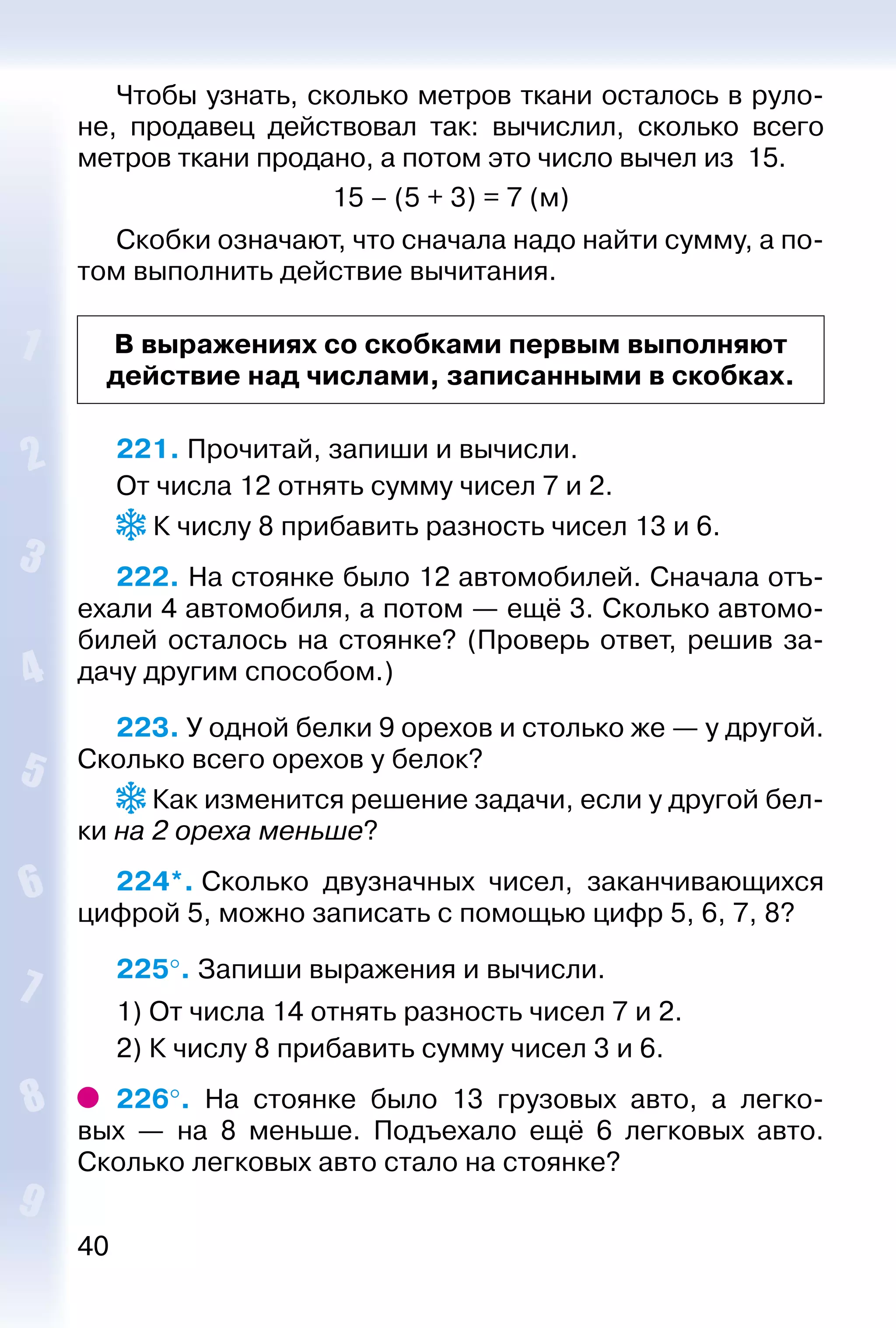 40
Чтобы узнать, сколько метров ткани осталось в руло­
не, продавец действовал так: вычислил, сколько всего
мет­ров ткани продано, а потом это число вычел из 15.
15 – (5 + 3) = 7 (м)
Скобки означают, что сначала надо найти сумму, а по­
том выполнить действие вычитания.
В выражениях со скобками первым выполняют
действие над числами, записанными в скобках.
221. Прочитай, запиши и вычисли.
От числа 12 отнять сумму чисел 7 и 2.
 К числу 8 прибавить разность чисел 13 и 6.
222. На стоянке было 12 автомобилей. Сначала отъ­
ехали 4 автомобиля, а потом — ещё 3. Сколько автомо­
билей осталось на стоянке? (Проверь ответ, решив за­
дачу другим способом.)
223. У одной белки 9 орехов и столько же — у другой.
Сколько всего орехов у белок?
 Как изменится решение задачи, если у другой бел­
ки на 2 ореха меньше?
224*. Сколько двузначных чисел, заканчивающихся
цифрой 5, можно записать с помощью цифр 5, 6, 7, 8?
225°. Запиши выражения и вычисли.
1) От числа 14 отнять разность чисел 7 и 2.
2) К числу 8 прибавить сумму чисел 3 и 6.
226°.  На стоянке было 13 грузовых авто, а легко­
вых  — на 8 меньше. Подъехало ещё 6 легковых авто.
Сколько легковых авто стало на стоянке?
 