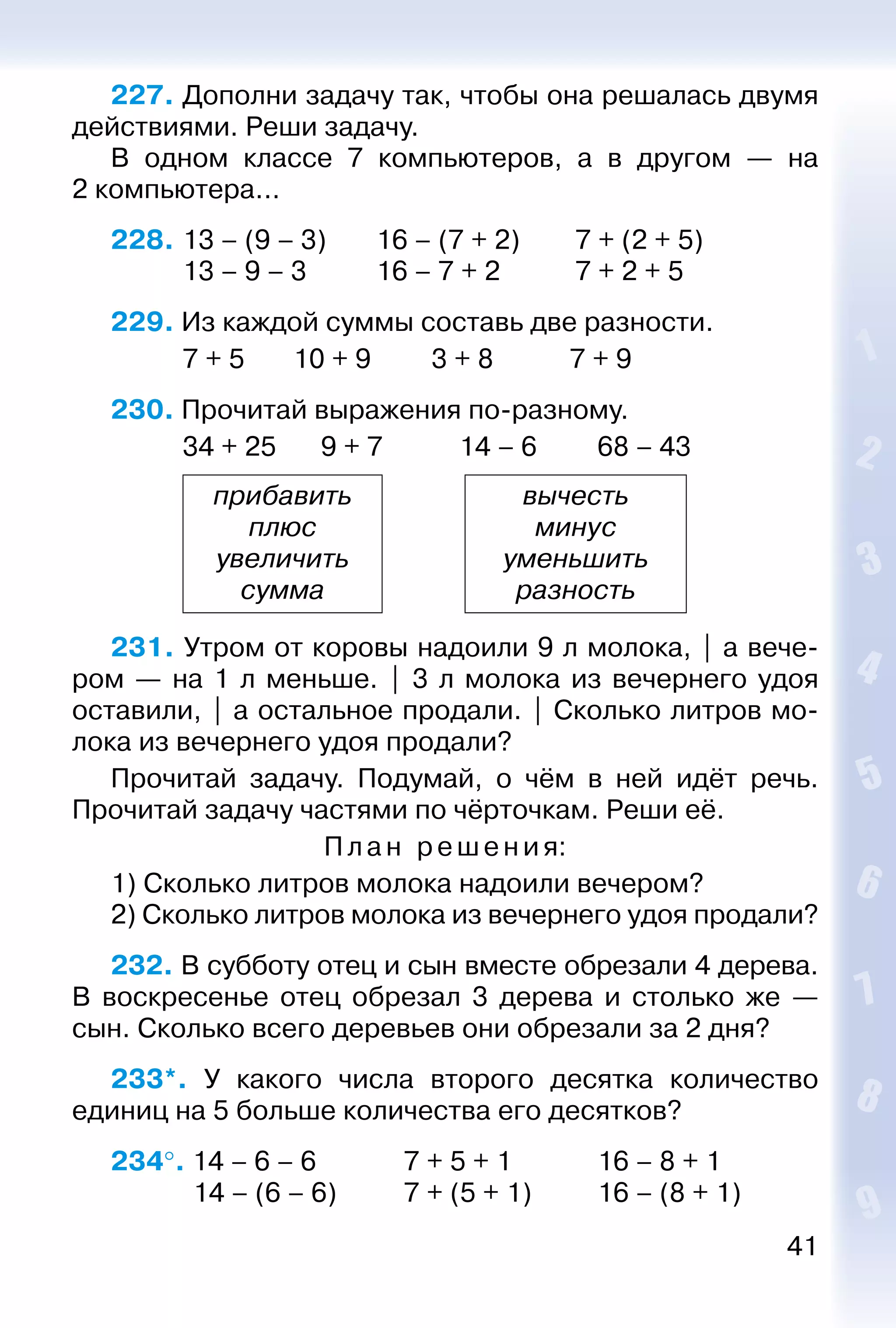 41
227. Дополни задачу так, чтобы она решалась двумя
действиями. Реши задачу.
В одном классе 7 компьютеров, а в другом — на
2 компьютера...
228. 	13 – (9 – 3)		 16 – (7 + 2)		 7 + (2 + 5)
			 13 – 9 – 3			 16 – 7 + 2			 7 + 2 + 5
229. Из каждой суммы составь две разности.
			 7 + 5		 10 + 9			 3 + 8			 7 + 9
230. Прочитай выражения по-разному.
			 34 + 25		 9 + 7			 14 – 6			 68 – 43
прибавить
плюс
увеличить
сумма
вычесть
минус
уменьшить
разность
231. Утром от коровы надоили 9 л молока, | а вече­
ром — на 1 л меньше. | 3 л молока из вечернего удоя
оставили, | а остальное продали. | Сколько литров мо­
лока из вечернего удоя продали?
Прочитай задачу. Подумай, о чём в ней идёт речь.
Прочитай задачу частями по чёрточкам. Реши её.
Пл а н ре шения:
1) Сколько литров молока надоили вечером?
2) Сколько литров молока из вечернего удоя продали?
232. В субботу отец и сын вместе обрезали 4 дерева.
В воскресенье отец обрезал 3 дерева и столько же —
сын. Сколько всего деревьев они обрезали за 2 дня?
233*.  У какого числа второго десятка количество
единиц на 5 больше количества его десятков?
234°. 14 – 6 – 6				 7 + 5 + 1				 16 – 8 + 1
			  14 – (6 – 6)			 7 + (5 + 1)			 16 – (8 + 1)
 