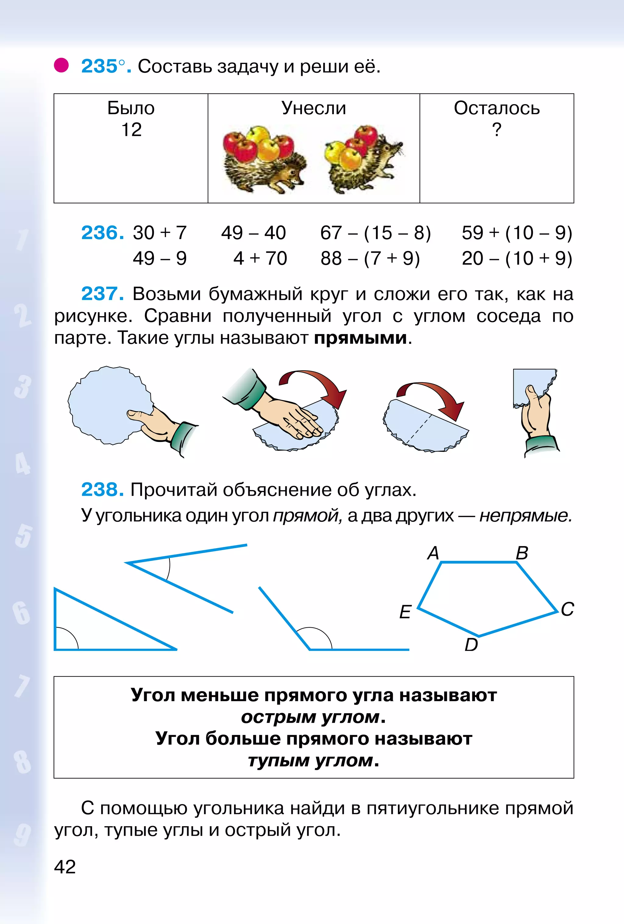 42
235°. Составь задачу и реши её.
Было
12
Унесли Осталось
?
236. 	30 + 7	 49 – 40	 67 – (15 – 8)	 59 + (10 – 9)
	 49 – 9		 4 + 70	 88 – (7 + 9)	 20 – (10 + 9)
237. Возьми бумажный круг и сложи его так, как на
рисунке. Сравни полученный угол с углом соседа по
парте. Такие углы называют прямыми.
238. Прочитай объяснение об углах.
У угольника один угол прямой, а два других — непрямые.
Угол меньше прямого угла называют
острым углом.
Угол больше прямого называют
тупым углом.
С помощью угольника найди в пятиугольнике прямой
угол, тупые углы и острый угол.
 