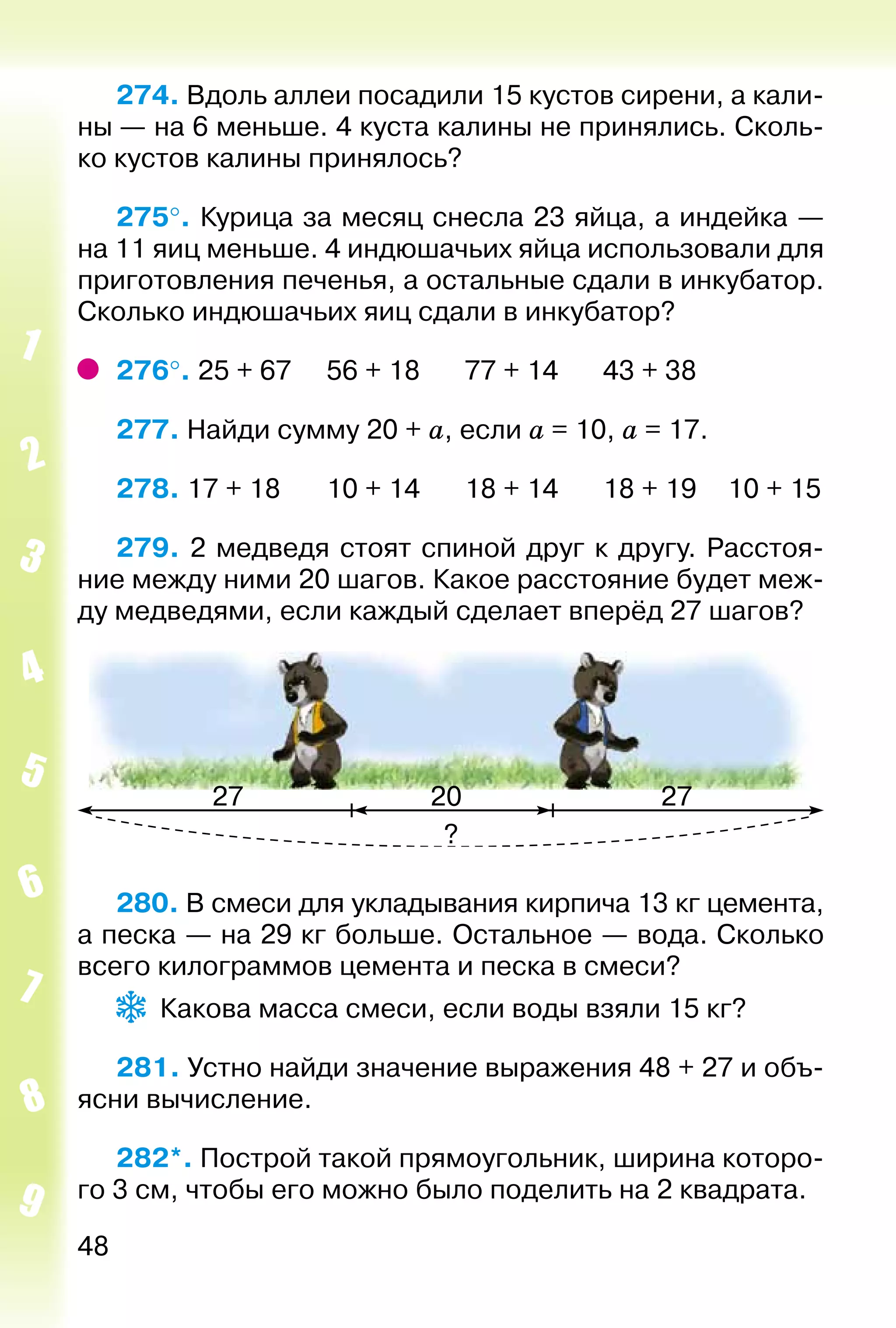 48
274. Вдоль аллеи посадили 15 кустов сирени, а кали­
ны — на 6 меньше. 4 куста калины не принялись. Сколь­
ко кустов калины принялось?
275°. Курица за месяц снесла 23 яйца, а индейка —
на 11 яиц меньше. 4 индюшачьих яйца использовали для
приготовления печенья, а остальные сдали в инкубатор.
Сколько индюшачьих яиц сдали в инкубатор?
276°. 25 + 67		 56 + 18		 77 + 14		 43 + 38
277. Найди сумму 20 + а, если а = 10, а = 17.
278. 17 + 18		 10 + 14		 18 + 14		 18 + 19	 10 + 15
279. 2 медведя стоят спиной друг к другу. Расстоя­
ние между ними 20 шагов. Какое расстояние будет меж­
ду медведями, если каждый сделает вперёд 27 шагов?
280. В смеси для укладывания кирпича 13 кг цемента,
а песка — на 29 кг больше. Остальное — вода. Сколько
всего килограммов цемента и песка в смеси?
Какова масса смеси, если воды взяли 15 кг?
281. Устно найди значение выражения 48 + 27 и объ­
ясни вычисление.
282*. Построй такой прямоугольник, ширина которо­
го 3 см, чтобы его можно было поделить на 2 квадрата.
 