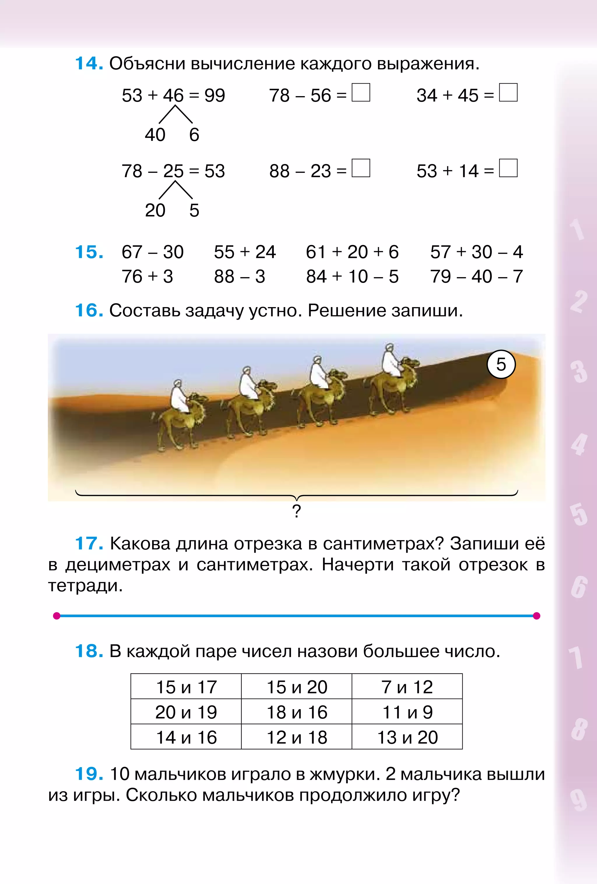 5
14. Объясни вычисление каждого выражения.
			 53 + 46 = 99			 78 – 56 = 			 34 + 45 =
					
				 40 6
			 78 – 25 = 53			 88 – 23 = 			 53 + 14 =
					
				 20 5
15. 	 67 – 30		 55 + 24		 61 + 20 + 6		 57 + 30 – 4
			 76 + 3			 88 – 3			 84 + 10 – 5		 79 – 40 – 7
16. Составь задачу устно. Решение запиши.
?
5
17. Какова длина отрезка в сантиметрах? Запиши её
в дециметрах и сантиметрах. Начерти такой отрезок в
тетради.
18. В каждой паре чисел назови большее число.
15 и 17 15 и 20 7 и 12
20 и 19 18 и 16 11 и 9
14 и 16 12 и 18 13 и 20
19. 10 мальчиков играло в жмурки. 2 мальчика вышли
из игры. Сколько мальчиков продолжило игру?
 