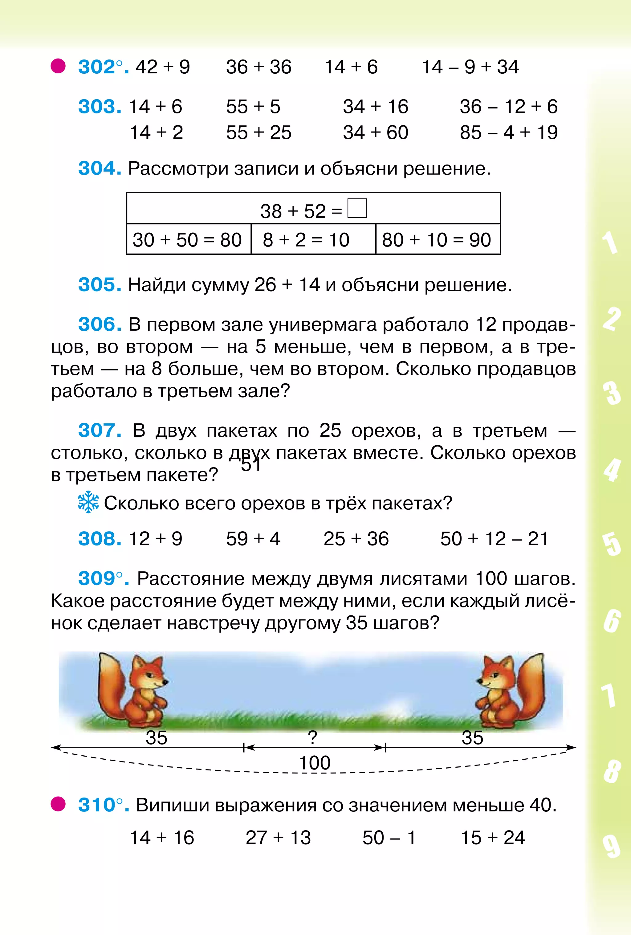 51
302°. 42 + 9		 36 + 36		 14 + 6			 14 – 9 + 34
303. 14 + 6			 55 + 5				 34 + 16			 36 – 12 + 6
			 14 + 2			 55 + 25			 34 + 60			 85 – 4 + 19
304. Рассмотри записи и объясни решение.
38 + 52 =
30 + 50 = 80  8 + 2 = 10 80 + 10 = 90
305. Найди сумму 26 + 14 и объясни решение.
306. В первом зале универмага работало 12 продав­
цов, во втором — на 5 меньше, чем в первом, а в тре­
тьем — на 8 больше, чем во втором. Сколько продавцов
работало в третьем зале?
307. В двух пакетах по 25 орехов, а в третьем —
столько, сколько в двух пакетах вместе. Сколько орехов
в третьем пакете?
Сколько всего орехов в трёх пакетах?
308. 12 + 9			 59 + 4			 25 + 36			 50 + 12 – 21
309°. Расстояние между двумя лисятами 100 шагов.
Какое расстояние будет между ними, если каждый лисё­
нок сделает навстречу другому 35 шагов?
310°. Випиши выражения со значением меньше 40.
			 14 + 16			 27 + 13			 50 – 1			 15 + 24
 