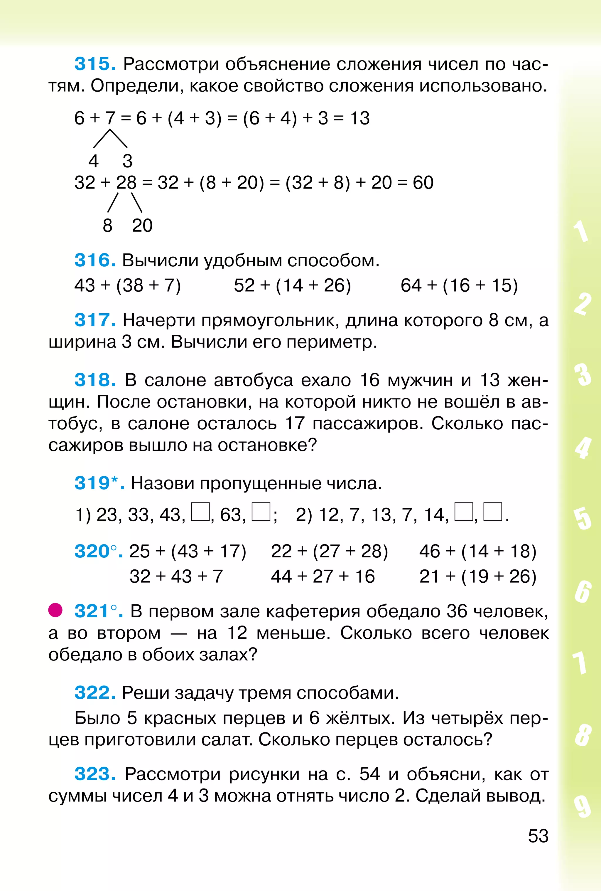53
315. Рассмотри объяснение сложения чисел по час­
тям. Определи, какое свойство сложения использовано.
6 + 7 = 6 + (4 + 3) = (6 + 4) + 3 = 13
4 3
32 + 28 = 32 + (8 + 20) = (32 + 8) + 20 = 60
8 20
316. Вычисли удобным способом.
43 + (38 + 7)			 52 + (14 + 26)			 64 + (16 + 15)
317. Начерти прямоугольник, длина которого 8 см, а
ширина 3 см. Вычисли его периметр.
318. В салоне автобуса ехало 16 мужчин и 13 жен­
щин. После остановки, на которой никто не вошёл в ав­
тобус, в салоне осталось 17 пассажиров. Сколько пас­
сажиров вышло на остановке?
319*. Назови пропущенные числа.
1) 23, 33, 43, , 63,  ;	 2) 12, 7, 13, 7, 14, ,  .
320°. 25 + (43 + 17)		 22 + (27 + 28)		 46 + (14 + 18)
			  32 + 43 + 7			 44 + 27 + 16			 21 + (19 + 26)
321°. В первом зале кафетерия обедало 36 человек,
а во втором — на 12 меньше. Сколько всего человек
обедало в обоих залах?
322. Реши задачу тремя способами.
Было 5 красных перцев и 6 жёлтых. Из четырёх пер­
цев приготовили салат. Сколько перцев осталось?
323.  Рассмотри рисунки на с. 54 и объясни, как от
суммы чисел 4 и 3 можна отнять число 2. Сделай вывод.
 