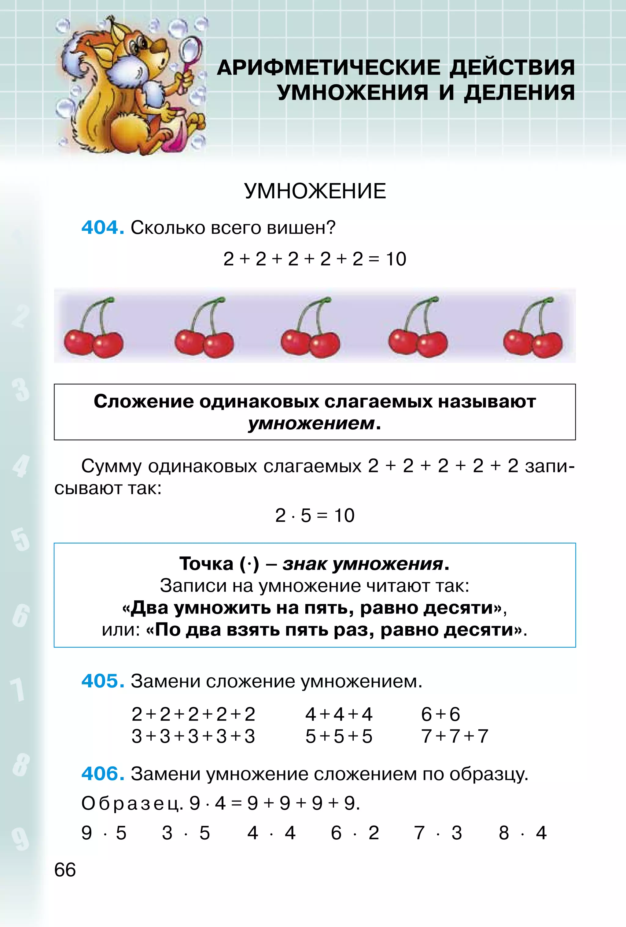 66
АРИФМЕТИЧЕСКИЕ ДЕЙСТВИЯ
УМНОЖЕНИЯ И ДЕЛЕНИЯ
УМНОЖЕНИЕ
404. Сколько всего вишен?
2 + 2 + 2 + 2 + 2 = 10
Сложение одинаковых слагаемых называют
умножением.
Сумму одинаковых слагаемых 2 + 2 + 2 + 2 + 2 запи­
сывают так:
2 ⋅ 5 = 10
Точка (⋅) – знак умножения.
Записи на умножение читают так:
«Два умножить на пять, равно десяти»,
или: «По два взять пять раз, равно десяти».
405. Замени сложение умножением.
2 + 2 +2+2+2 4+4+4 6+6
3 + 3 +3+3+3 5+5+5 7+7+7
406. Замени умножение сложением по образцу.
О бразец. 9 ⋅ 4 = 9 + 9 + 9 + 9.
9 ⋅ 5 3 ⋅ 5 4 ⋅ 4 6 ⋅ 2 7 ⋅ 3 8 ⋅ 4
 