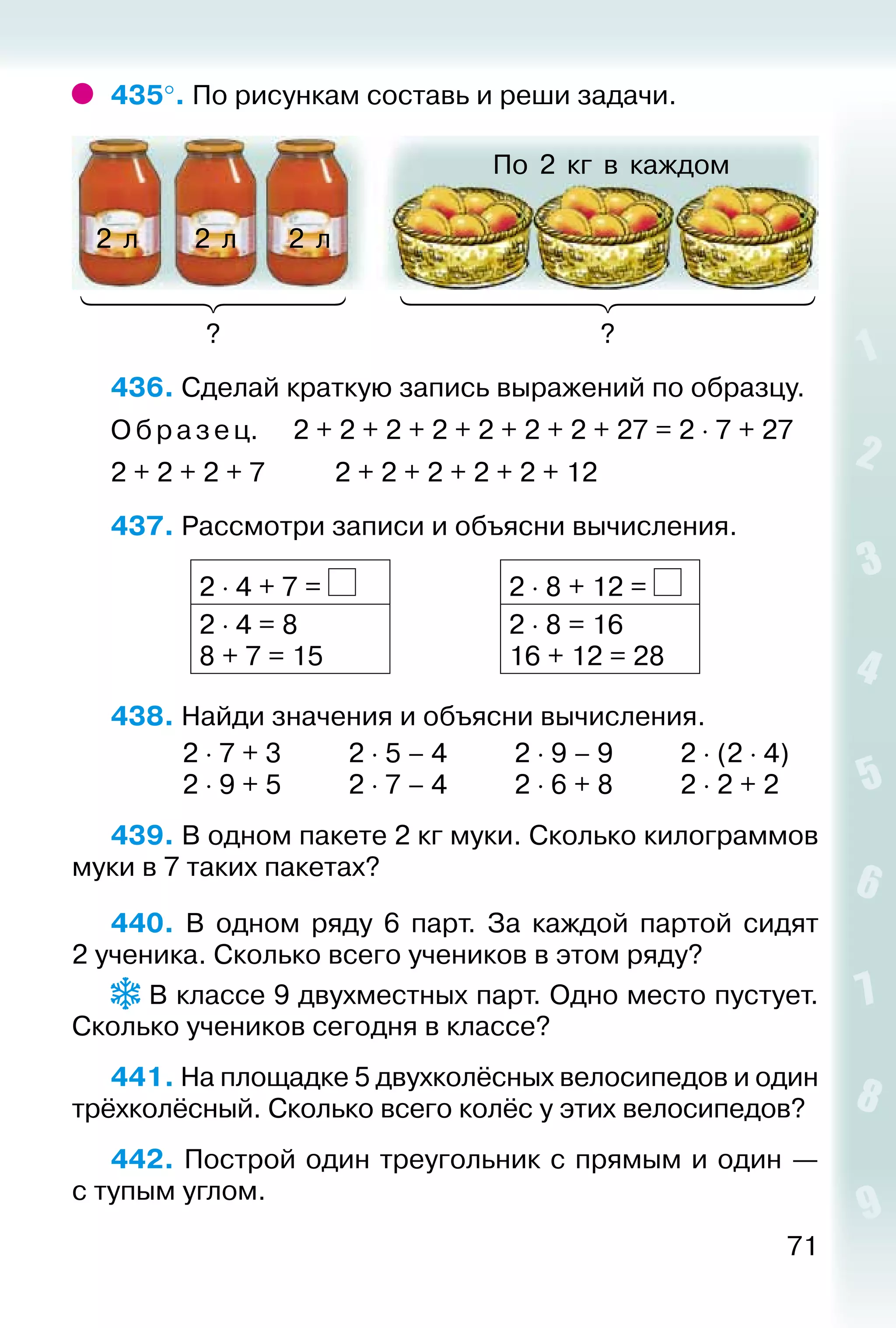 71
435°. По рисункам составь и реши задачи.
По 2 кг в каждом
? ?
2 л 2 л 2 л
436. Сделай краткую запись выражений по образцу.
О браз ец.		 2 + 2 + 2 + 2 + 2 + 2 + 2 + 27 = 2 ⋅ 7 + 27
2 + 2 + 2 + 7			 2 + 2 + 2 + 2 + 2 + 12
437. Рассмотри записи и объясни вычисления.
2 ⋅ 4 + 7 = 2 ⋅ 8 + 12 =
2 ⋅ 4 = 8
8 + 7 = 15
2 ⋅ 8 = 16
16 + 12 = 28
438. Найди значения и объясни вычисления.
			 2 ⋅ 7 + 3			 2 ⋅ 5 – 4			 2 ⋅ 9 – 9			 2 ⋅ (2 ⋅ 4)
			 2 ⋅ 9 + 5			 2 ⋅ 7 – 4			 2 ⋅ 6 + 8			 2 ⋅ 2 + 2
439. В одном пакете 2 кг муки. Сколько килограммов
муки в 7 таких пакетах?
440. В одном ряду 6 парт. За каждой партой сидят
2 ученика. Сколько всего учеников в этом ряду?
В классе 9 двухместных парт. Одно место пустует.
Сколько учеников сегодня в классе?
441. На площадке 5 двухколёсных велосипедов и один
трёхколёсный. Сколько всего колёс у этих велосипедов?
442. Построй один треугольник с прямым и один —
с тупым углом.
 