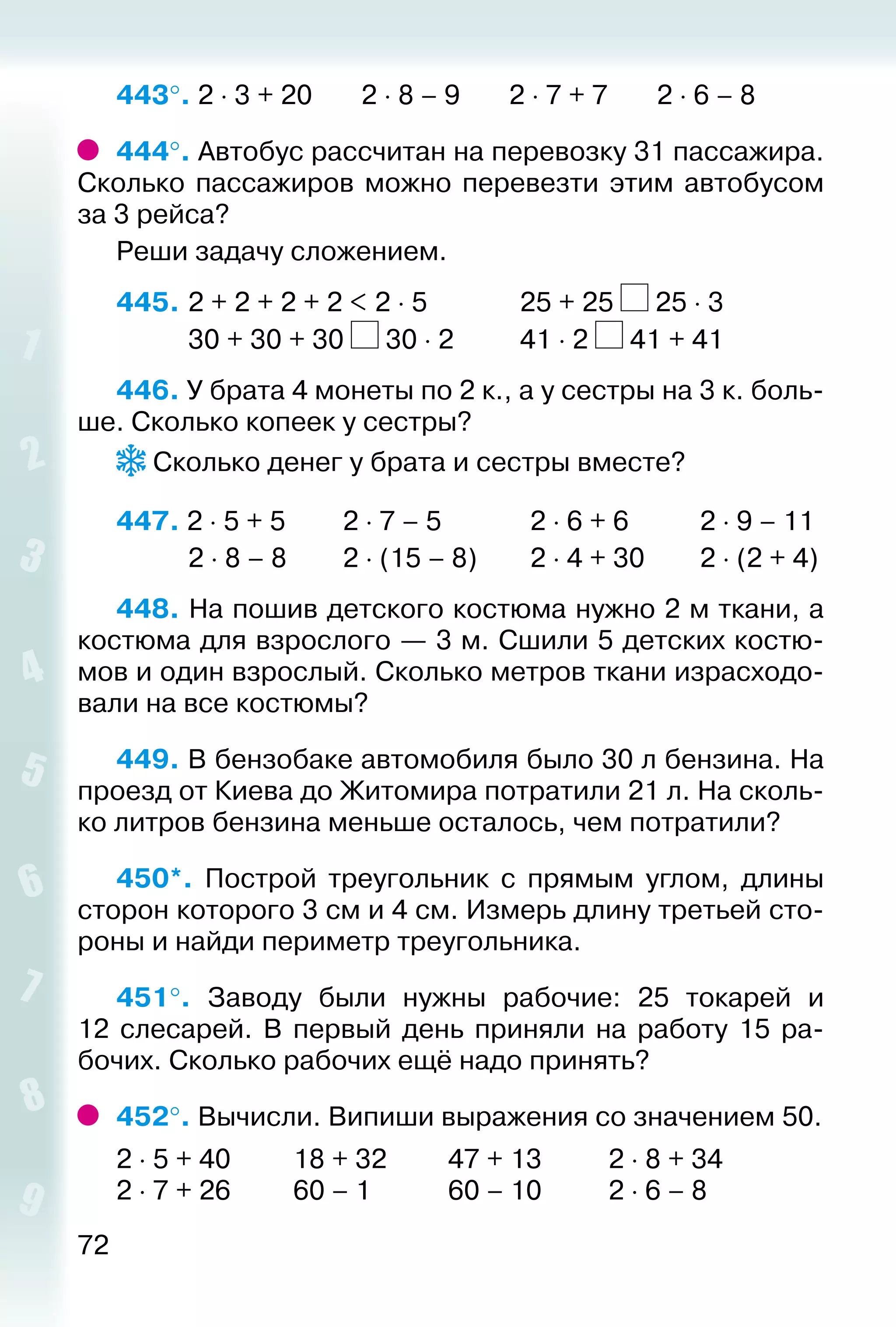 72
443°. 2 ⋅ 3 + 20 2 ⋅ 8 – 9 2 ⋅ 7 + 7 2 ⋅ 6 – 8
444°. Автобус рассчитан на перевозку 31 пассажира.
Сколько пассажиров можно перевезти этим автобусом
за 3 рейса?
Реши задачу сложением.
445. 	2 + 2 + 2 + 2 < 2 ⋅ 5				 25 + 25 25 ⋅ 3
			 30 + 30 + 30 30 ⋅ 2			 41 ⋅ 2 41 + 41
446. У брата 4 монеты по 2 к., а у сестры на 3 к. боль­
ше. Сколько копеек у сестры?
Сколько денег у брата и сестры вместе?
447. 2 ⋅ 5 + 5			 2 ⋅ 7 – 5			 2 ⋅ 6 + 6			 2 ⋅ 9 – 11
			 2 ⋅ 8 – 8			 2 ⋅ (15 – 8)		 2 ⋅ 4 + 30		 2 ⋅ (2 + 4)
448. На пошив детского костюма нужно 2 м ткани, а
костюма для взрослого — 3 м. Сшили 5 детских костю­
мов и один взрослый. Сколько метров ткани израсходо­
вали на все костюмы?
449. В бензобаке автомобиля было 30 л бензина. На
проезд от Киева до Житомира потратили 21 л. На сколь­
ко литров бензина меньше осталось, чем потратили?
450*.  Построй треугольник с прямым углом, длины
сторон которого 3 см и 4 см. Измерь длину третьей сто­
роны и найди периметр треугольника.
451°.  Заводу были нужны рабочие: 25 токарей и
12  слесарей. В первый день приняли на работу 15 ра­
бочих. Сколько рабочих ещё надо принять?
452°. Вычисли. Випиши выражения со значением 50.
2 ⋅ 5 + 40		 18 + 32			 47 + 13			 2 ⋅ 8 + 34
2 ⋅ 7 + 26		 60 – 1				 60 – 10			 2 ⋅ 6 – 8
 