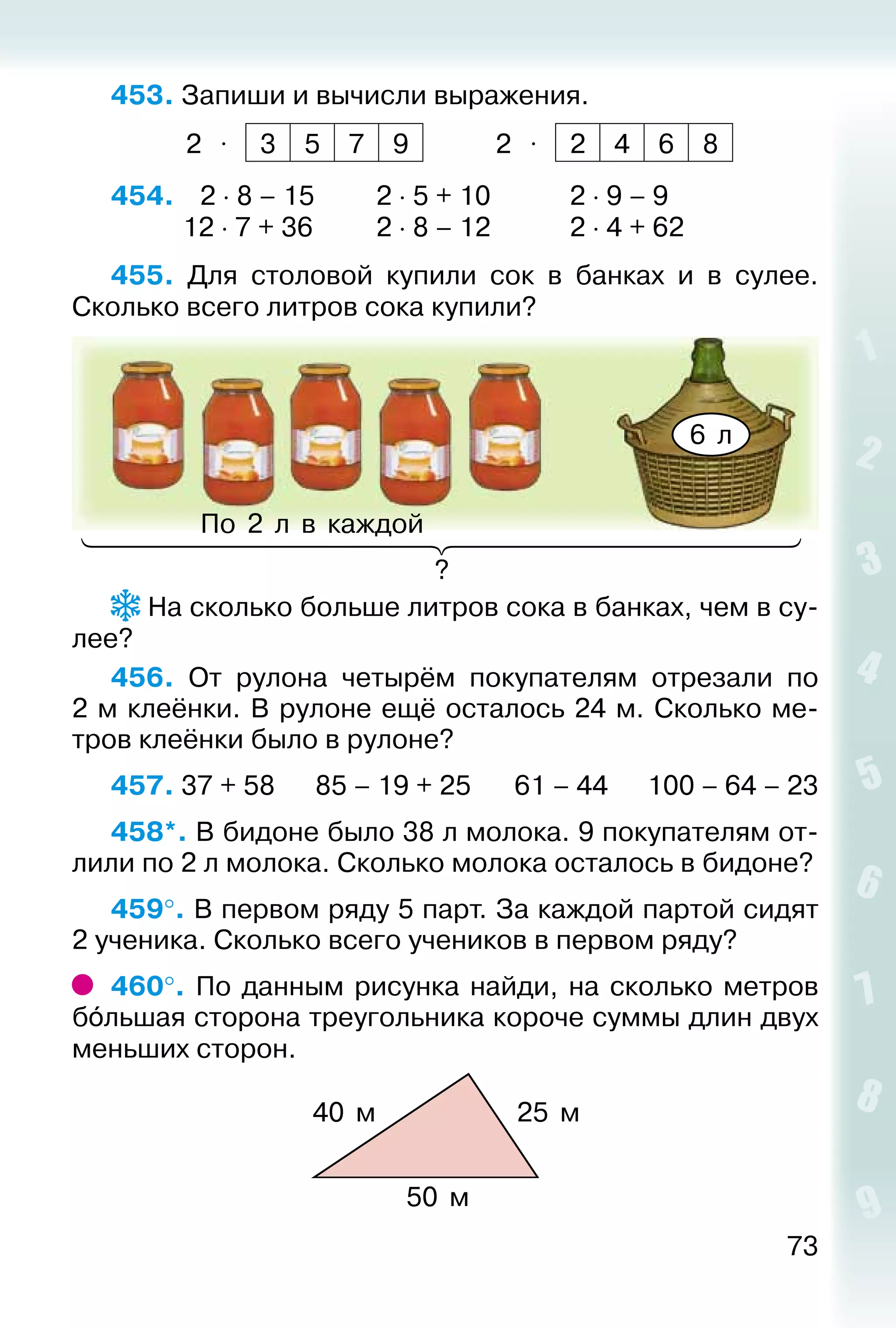 73
453. Запиши и вычисли выражения.
2 ⋅ 3 5 7 9 2 ⋅ 2 4 6 8
454. 	  2 ⋅ 8 – 15			 2 ⋅ 5 + 10			 2 ⋅ 9 – 9
			 12 ⋅ 7 + 36			 2 ⋅ 8 – 12			 2 ⋅ 4 + 62
455.  Для столовой купили сок в банках и в сулее.
Сколько всего литров сока купили?
6 л
По 2 л в каждой
?
На сколько больше литров сока в банках, чем в су­
лее?
456.  От рулона четырём покупателям отрезали по
2 м клеёнки. В рулоне ещё осталось 24 м. Сколько ме­
тров клеёнки было в рулоне?
457. 37 + 58		 85 – 19 + 25		 61 – 44		 100 – 64 – 23
458*. В бидоне было 38 л молока. 9 покупателям от­
лили по 2 л молока. Сколько молока осталось в бидоне?
459°. В первом ряду 5 парт. За каждой партой сидят
2 ученика. Сколько всего учеников в первом ряду?
460°. По данным рисунка найди, на сколько метров
бóльшая сторона треугольника короче суммы длин двух
меньших сторон.
40 м 25 м
50 м
 